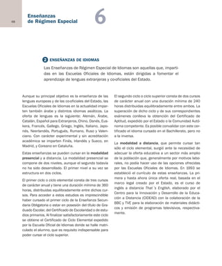 68
Enseñanzas
de Régimen Especial 6
Aunque su principal objetivo es la enseñanza de las
lenguas europeas y de las co-oficiales del Estado, las
Escuelas Oficiales de Idiomas en la actualidad impar-
ten también árabe y distintos idiomas asiáticos. La
oferta de lenguas es la siguiente: Alemán, Árabe,
Catalán, Español para Extranjeros, Chino, Danés, Eus-
kera, Francés, Gallego, Griego, Inglés, Italiano, Japo-
nés, Neerlandés, Portugués, Rumano, Ruso y Valen-
ciano. Con carácter experimental y sin acreditación
académica se imparten Finés, Irlandés y Sueco, en
Madrid, y Coreano en Cataluña.
Estas enseñanzas se pueden cursar en la modalidad
presencial y a distancia. La modalidad presencial se
compone de dos niveles, aunque el segundo todavía
no ha sido desarrollado. El primer nivel a su vez se
estructura en dos ciclos.
El primer ciclo o ciclo elemental consta de tres cursos
de carácter anual y tiene una duración mínima de 360
horas, distribuidas equilibradamente entre dichos cur-
sos. Para acceder a estos estudios es imprescindible
haber cursado el primer ciclo de la Enseñanza Secun-
daria Obligatoria o estar en posesión del título de Gra-
duado Escolar, del Certificado de Escolaridad o de estu-
dios primarios. Al finalizar satisfactoriamente este ciclo
se obtiene el Certificado de Ciclo Elemental expedido
por la Escuela Oficial de Idiomas donde se halle matri-
culado el alumno, que es requisito indispensable para
poder cursar el ciclo superior.
El segundo ciclo o ciclo superior consta de dos cursos
de carácter anual con una duración mínima de 240
horas distribuidas equilibradamente entre ambos. La
superación de dicho ciclo y de sus correspondientes
exámenes conlleva la obtención del Certificado de
Aptitud, expedido por el Estado o la Comunidad Autó-
noma competente. Es posible convalidar con este cer-
tificado el idioma cursado en el Bachillerato, pero no
a la inversa.
La modalidad a distancia, que permite cursar tan
sólo el ciclo elemental, surgió ante la necesidad de
adecuar la oferta educativa a un sector más amplio
de la población que, generalmente por motivos labo-
rales, no podía hacer uso de las opciones ofrecidas
por las Escuelas Oficiales de Idiomas. En 1993 se
estableció el currículo de estas enseñanzas. La pri-
mera y hasta ahora única oferta real, basada en el
marco legal creado por el Estado, es el curso de
inglés a distancia That´s English, elaborado por el
Centro para la Innovación y Desarrollo de la Educa-
ción a Distancia (CIDEAD) con la colaboración de la
BBC y TVE para la elaboración de materiales didácti-
cos y emisión de programas televisivos, respectiva-
mente.
2 ENSEÑANZAS DE IDIOMAS
Las Enseñanzas de Régimen Especial de Idiomas son aquellas que, imparti-
das en las Escuelas Oficiales de Idiomas, están dirigidas a fomentar el
aprendizaje de lenguas extranjeras y co-oficiales del Estado.
Educación castellano 27/5/02 08:22 Página 68
 