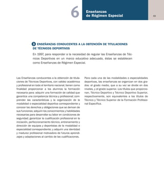 69
Enseñanzas
de Régimen Especial6
Las Enseñanzas conducentes a la obtención de titula-
ciones de Técnicos Deportivos, con validez académica
y profesional en todo el territorio nacional, tienen como
finalidad proporcionar a los alumnos la formación
necesaria para: adquirir una formación de calidad que
garantice una competencia técnica y profesional; com-
prender las características y la organización de la
modalidad o especialidad deportiva correspondiente y
conocer los derechos y obligaciones que se derivan de
sus funciones; adquirir los conocimientos y habilidades
necesarias para desarrollar su labor en condiciones de
seguridad; garantizar la cualificación profesional en la
iniciación, perfeccionamiento técnico, entrenamiento y
dirección de equipos y deportistas de la modalidad o
especialidad correspondiente; y adquirir una identidad
y madurez profesional motivadora de futuros aprendi-
zajes y adaptaciones al cambio de las cualificaciones.
Para cada una de las modalidades o especialidades
deportivas, las enseñanzas se organizan en dos gra-
dos: el grado medio, que a su vez se divide en dos
niveles, y el grado superior. Los títulos que proporcio-
nan, Técnico Deportivo y Técnico Deportivo Superior,
respectivamente, son equivalentes a los títulos de
Técnico y Técnico Superior de la Formación Profesio-
nal Específica.
3 ENSEÑANZAS CONDUCENTES A LA OBTENCIÓN DE TITULACIONES
DE TÉCNICOS DEPORTIVOS
En 1997, para responder a la necesidad de regular las Enseñanzas de Téc-
nicos Deportivos en un marco educativo adecuado, éstas se establecen
como Enseñanzas de Régimen Especial.
Educación castellano 27/5/02 08:22 Página 69
 