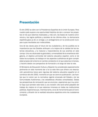 El año 2002 se abre con la Presidencia Española de la Unión Europea. Para
nuestro país supone una oportunidad histórica de dar a conocer los proyec-
tos en los que estamos implicados y, más aún, las bases de nuestra convi-
vencia y los logros políticos y sociales de los últimos años. La democracia
española goza ya de un arraigo y un protagonismo en la construcción euro-
pea cuyos resultados son indiscutibles.
Una de las claves para el futuro de los ciudadanos y de los pueblos es la
importancia que los Estados atribuyen a la mejora de la calidad de los sis-
temas educativos, y la madurez y trascendencia de sus aciertos en este
campo. Una vez alcanzada la gratuidad y universalidad de la enseñanza obli-
gatoria, el objetivo primordial del sistema educativo español, como el de
todos los europeos, es trabajar en los aspectos cualitativos de gran comple-
jidad propios del entorno en cambio constante en el que estamos inmersos,
y hacerlo desde una perspectiva de formación a lo largo de toda la vida.
El Ministerio de Educación Cultura y Deporte ha considerado especialmente
pertinente en este momento dar a la luz este libro que ofrece una descrip-
ción panorámica breve pero rigurosa del sistema educativo español en el
comienzo del año 2002, momento en que se cierra la publicación. Las fuen-
tes que lo nutren son la normativa vigente emanada del Estado y de las
Comunidades Autónomas y las estadísticas oficiales consolidadas. Dadas
las perspectivas de renovación que se anuncian, esperamos que muy pron-
to haya que someter este texto a una revisión: ello será señal palpable del
trabajo de mejora en el que estamos inmersos en todas las instituciones
públicas. Esperamos que, mientras tanto, sirva de herramienta para el cono-
cimiento y difusión de la realidad educativa española entre los ciudadanos
europeos.
Presentación
Educación castellano 27/5/02 08:22 Página 7
 