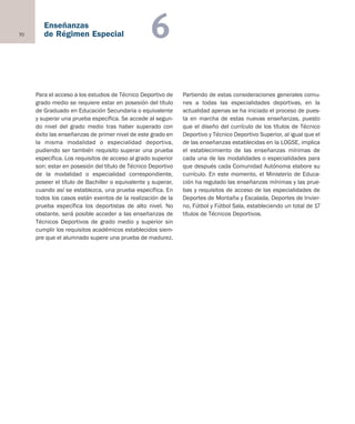 70
Enseñanzas
de Régimen Especial 6
Para el acceso a los estudios de Técnico Deportivo de
grado medio se requiere estar en posesión del título
de Graduado en Educación Secundaria o equivalente
y superar una prueba específica. Se accede al segun-
do nivel del grado medio tras haber superado con
éxito las enseñanzas de primer nivel de este grado en
la misma modalidad o especialidad deportiva,
pudiendo ser también requisito superar una prueba
específica. Los requisitos de acceso al grado superior
son: estar en posesión del título de Técnico Deportivo
de la modalidad o especialidad correspondiente,
poseer el título de Bachiller o equivalente y superar,
cuando así se establezca, una prueba específica. En
todos los casos están exentos de la realización de la
prueba específica los deportistas de alto nivel. No
obstante, será posible acceder a las enseñanzas de
Técnicos Deportivos de grado medio y superior sin
cumplir los requisitos académicos establecidos siem-
pre que el alumnado supere una prueba de madurez.
Partiendo de estas consideraciones generales comu-
nes a todas las especialidades deportivas, en la
actualidad apenas se ha iniciado el proceso de pues-
ta en marcha de estas nuevas enseñanzas, puesto
que el diseño del currículo de los títulos de Técnico
Deportivo y Técnico Deportivo Superior, al igual que el
de las enseñanzas establecidas en la LOGSE, implica
el establecimiento de las enseñanzas mínimas de
cada una de las modalidades o especialidades para
que después cada Comunidad Autónoma elabore su
currículo. En este momento, el Ministerio de Educa-
ción ha regulado las enseñanzas mínimas y las prue-
bas y requisitos de acceso de las especialidades de
Deportes de Montaña y Escalada, Deportes de Invier-
no, Fútbol y Fútbol Sala, estableciendo un total de 17
títulos de Técnicos Deportivos.
Educación castellano 27/5/02 08:22 Página 70
 