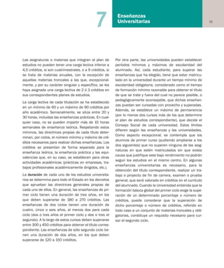 73
Enseñanzas
Universitarias7
Las asignaturas o materias que integran el plan de
estudios no pueden tener una carga lectiva inferior a
4,5 créditos, si son cuatrimestrales, o a 9 créditos, si
se trata de materias anuales, con la excepción de
aquellas materias troncales a las que, excepcional-
mente, y por su carácter singular y específico, se les
haya asignado una carga lectiva de 2 ó 3 créditos en
sus correspondientes planes de estudios.
La carga lectiva de cada titulación se ha establecido
en un mínimo de 60 y un máximo de 90 créditos por
año académico. Semanalmente, se sitúa entre 20 y
30 horas, incluidas las enseñanzas prácticas. En cual-
quier caso, no se pueden impartir más de 15 horas
semanales de enseñanza teórica. Respetando estos
mínimos, las directrices propias de cada título deter-
minan, por ciclos, el número mínimo y máximo de cré-
ditos necesarios para realizar dichas enseñanzas. Los
créditos se presentan de forma separada para la
enseñanza teórica, la enseñanza práctica y las equi-
valencias que, en su caso, se establecen para otras
actividades académicas (prácticas en empresas, tra-
bajos profesionales académicamente dirigidos, etc.).
La duración de cada uno de los estudios universita-
rios se determina para todo el Estado en los decretos
que aprueban las directrices generales propias de
cada uno de ellos. En general, las enseñanzas de pri-
mer ciclo tienen una duración de tres años, en los
que deben superarse de 180 a 270 créditos. Las
enseñanzas de dos ciclos tienen una duración de
cuatro, cinco o seis años, al menos dos para cada
ciclo (dos o tres años el primer ciclo y dos o tres el
segundo). A lo largo de estos cursos deben superarse
entre 300 y 450 créditos para obtener el título corres-
pondiente. Las enseñanzas de sólo segundo ciclo tie-
nen una duración de dos años, en los que deben
superarse de 120 a 150 créditos.
Por otra parte, las universidades pueden establecer
períodos mínimos y máximos de escolaridad del
alumnado. Así, cada estudiante, para superar las
enseñanzas que ha elegido, tiene que estar matricu-
lado en la universidad durante un tiempo mínimo de
escolaridad obligatoria, considerado como el tiempo
de formación mínimo razonable para obtener el título
de que se trate y fuera del cual no parece posible, o
pedagógicamente aconsejable, que dichas enseñan-
zas puedan ser cursadas con provecho y superadas.
Además, se establece un máximo de permanencia
(por lo menos dos cursos más de los que determine
el plan de estudios correspondiente), que decide el
Consejo Social de cada universidad. Estos límites
difieren según las enseñanzas y las universidades.
Como aspecto excepcional, se contempla que los
alumnos de primer curso (pudiendo ampliarse a los
dos siguientes) que no superen ninguna de las asig-
naturas en que estén matriculados sin que exista
causa que justifique este bajo rendimiento no podrán
seguir los estudios en el mismo centro. En algunas
enseñanzas universitarias es necesario, para la
obtención del título correspondiente, realizar un tra-
bajo o proyecto de fin de carrera, examen o prueba
general, que será valorado en créditos en el currículo
del alumnado. Cuando la Universidad entienda que la
formación básica global del primer ciclo exige la supe-
ración de un determinado porcentaje o número de
créditos, puede considerar que la superación de
dicho porcentaje o número de créditos, referido en
todo caso a un conjunto de materias troncales y obli-
gatorias, constituye un requisito necesario para cur-
sar el segundo ciclo.
Educación castellano 27/5/02 08:22 Página 73
 
