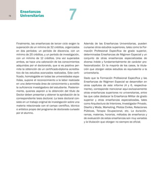 74
Enseñanzas
Universitarias 7
Finalmente, las enseñanzas de tercer ciclo exigen la
superación de un mínimo de 32 créditos, organizados
en dos períodos: un período de discencia, con un
mínimo de 20 créditos, y un período de investigación,
con un mínimo de 12 créditos. Una vez superados
ambos, se hace una valoración de los conocimientos
adquiridos por el doctorando, que si es positiva per-
mite la obtención de un certificado-diploma acredita-
tivo de los estudios avanzados realizados. Este certi-
ficado, homologable en todas las universidades espa-
ñolas, supone el reconocimiento a la labor realizada
en una determinada área de conocimiento y acredita
la suficiencia investigadora del estudiante. Posterior-
mente, quienes aspiren a la obtención del título de
Doctor deben presentar y obtener la aprobación de la
correspondiente tesis doctoral. La tesis doctoral con-
siste en un trabajo original de investigación sobre una
materia relacionada con el campo científico, técnico
o artístico propio del programa de doctorado cursado
por el alumno.
Además de las Enseñanzas Universitarias, pueden
cursarse otros estudios superiores, tales como la For-
mación Profesional Específica de grado superior,
determinadas Enseñanzas de Régimen Especial y un
conjunto de otras enseñanzas especializadas de
diversa índole y fundamentalmente de carácter pro-
fesionalizador. En la mayoría de los casos, la titula-
ción que otorgan estos estudios es equivalente a la
universitaria.
Dado que la Formación Profesional Específica y las
Enseñanzas de Régimen Especial se desarrollan en
otros capítulos de este informe (4 y 6, respectiva-
mente), corresponde mencionar aquí exclusivamente
otras enseñanzas superiores no universitarias, entre
las que cabe destacar la Enseñanza Militar de grado
superior y otras enseñanzas especializadas, tales
como Arquitectura de Interiores, Investigador Privado,
Diseño y Moda, Marketing, Pilotos Civiles, Relaciones
Públicas, Terapia Ocupacional, etc. La duración,
ramas, materias, horarios, métodos de enseñanza y
de evaluación de estas enseñanzas son muy variados
y la titulación que otorgan no siempre es oficial.
Educación castellano 27/5/02 08:22 Página 74
 