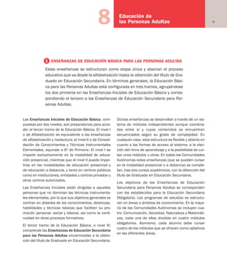 77
Educación de
las Personas Adultas8
Las Enseñanzas Iniciales de Educación Básica, com-
puestas por dos niveles, son preparatorias para acce-
der al tercer tramo de la Educación Básica. El nivel I
o de Alfabetización es equivalente a las enseñanzas
de alfabetización y neolectura; el nivel II o de Consoli-
dación de Conocimientos y Técnicas Instrumentales
Elementales, equivale a 6º de Primaria. El nivel I se
imparte exclusivamente en la modalidad de educa-
ción presencial, mientras que el nivel II puede impar-
tirse en las modalidades de educación presencial y
de educación a distancia, y tanto en centros públicos
como en instituciones, entidades y centros privados u
otros centros autorizados.
Las Enseñanzas Iniciales están dirigidas a aquellas
personas que no dominan las técnicas instrumenta-
les elementales, por lo que sus objetivos generales se
centran en dotarles de los conocimientos, destrezas,
habilidades y técnicas básicas que faciliten su pro-
moción personal, social y laboral, así como la conti-
nuidad en otros procesos formativos.
El tercer tramo de la Educación Básica, o nivel III,
comprende las Enseñanzas de Educación Secundaria
para las Personas Adultas encaminadas a la obten-
ción del título de Graduado en Educación Secundaria.
Dichas enseñanzas se desarrollan a través de un sis-
tema de módulos independientes aunque coordina-
dos entre sí y cuyos contenidos se encuentran
secuenciados según su grado de complejidad. En
cualquier caso, esta estructura es flexible y abierta en
cuanto a las formas de acceso al sistema, a la elec-
ción del ritmo de aprendizaje y a la posibilidad de cur-
sar unos módulos u otros. En todas las Comunidades
Autónomas estas enseñanzas (que se pueden cursar
en la modalidad presencial o a distancia) se comple-
tan, tras dos cursos académicos, con la obtención del
título de Graduado en Educación Secundaria.
Los objetivos de las Enseñanzas de Educación
Secundaria para Personas Adultas se corresponden
con los establecidos para la Educación Secundaria
Obligatoria. Los programas de estudios se estructu-
ran en áreas o ámbitos de conocimiento. En la mayo-
ría de las Comunidades Autónomas se incluyen cua-
tro: Comunicación, Sociedad, Naturaleza y Matemáti-
cas, cada una de ellas dividida en cuatro módulos
obligatorios. Asimismo, cada alumno debe cursar
cuatro de los módulos que se ofrecen como optativos
en las diferentes áreas.
1 ENSEÑANZAS DE EDUCACIÓN BÁSICA PARA LAS PERSONAS ADULTAS
Estas enseñanzas se estructuran como etapa única y abarcan el proceso
educativo que va desde la alfabetización hasta la obtención del título de Gra-
duado en Educación Secundaria. En términos generales, la Educación Bási-
ca para las Personas Adultas está configurada en tres tramos, agrupándose
los dos primeros en las Enseñanzas Iniciales de Educación Básica y corres-
pondiendo el tercero a las Enseñanzas de Educación Secundaria para Per-
sonas Adultas.
Educación castellano 27/5/02 08:22 Página 77
 