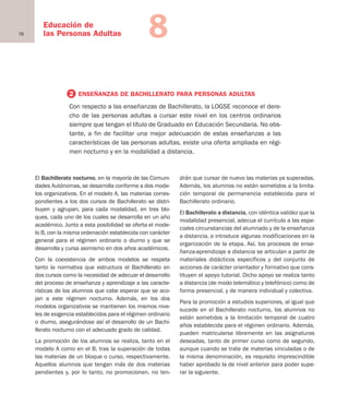 78
Educación de
las Personas Adultas 8
El Bachillerato nocturno, en la mayoría de las Comuni-
dades Autónomas, se desarrolla conforme a dos mode-
los organizativos. En el modelo A, las materias corres-
pondientes a los dos cursos de Bachillerato se distri-
buyen y agrupan, para cada modalidad, en tres blo-
ques, cada uno de los cuales se desarrolla en un año
académico. Junto a esta posibilidad se oferta el mode-
lo B, con la misma ordenación establecida con carácter
general para el régimen ordinario o diurno y que se
desarrolla y cursa asimismo en dos años académicos.
Con la coexistencia de ambos modelos se respeta
tanto la normativa que estructura el Bachillerato en
dos cursos como la necesidad de adecuar el desarrollo
del proceso de enseñanza y aprendizaje a las caracte-
rísticas de los alumnos que cabe esperar que se aco-
jan a este régimen nocturno. Además, en los dos
modelos organizativos se mantienen los mismos nive-
les de exigencia establecidos para el régimen ordinario
o diurno, asegurándose así el desarrollo de un Bachi-
llerato nocturno con el adecuado grado de calidad.
La promoción de los alumnos se realiza, tanto en el
modelo A como en el B, tras la superación de todas
las materias de un bloque o curso, respectivamente.
Aquellos alumnos que tengan más de dos materias
pendientes y, por lo tanto, no promocionen, no ten-
drán que cursar de nuevo las materias ya superadas.
Además, los alumnos no están sometidos a la limita-
ción temporal de permanencia establecida para el
Bachillerato ordinario.
El Bachillerato a distancia, con idéntica validez que la
modalidad presencial, adecua el currículo a las espe-
ciales circunstancias del alumnado y de la enseñanza
a distancia, e introduce algunas modificaciones en la
organización de la etapa. Así, los procesos de ense-
ñanza-aprendizaje a distancia se articulan a partir de
materiales didácticos específicos y del conjunto de
acciones de carácter orientador y formativo que cons-
tituyen el apoyo tutorial. Dicho apoyo se realiza tanto
a distancia (de modo telemático y telefónico) como de
forma presencial, y de manera individual y colectiva.
Para la promoción a estudios superiores, al igual que
sucede en el Bachillerato nocturno, los alumnos no
están sometidos a la limitación temporal de cuatro
años establecida para el régimen ordinario. Además,
pueden matricularse libremente en las asignaturas
deseadas, tanto de primer curso como de segundo,
aunque cuando se trate de materias vinculadas o de
la misma denominación, es requisito imprescindible
haber aprobado la de nivel anterior para poder supe-
rar la siguiente.
2 ENSEÑANZAS DE BACHILLERATO PARA PERSONAS ADULTAS
Con respecto a las enseñanzas de Bachillerato, la LOGSE reconoce el dere-
cho de las personas adultas a cursar este nivel en los centros ordinarios
siempre que tengan el título de Graduado en Educación Secundaria. No obs-
tante, a fin de facilitar una mejor adecuación de estas enseñanzas a las
características de las personas adultas, existe una oferta ampliada en régi-
men nocturno y en la modalidad a distancia.
Educación castellano 27/5/02 08:22 Página 78
 