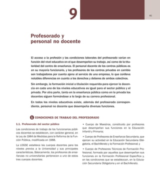 819
• Cuerpo de Maestros, constituido por profesores
que desempeñan sus funciones en la Educación
Infantil y Primaria;
• Cuerpo de Profesores de Enseñanza Secundaria, que
ejercen su actividad en la Educación Secundaria Obli-
gatoria, el Bachillerato y la Formación Profesional; y
• Cuerpo de Profesores Técnicos de Formación Pro-
fesional, formado por aquellos que desempeñan sus
funciones en la Formación Profesional Específica y,
en las condiciones que se establezcan, en la Educa-
ción Secundaria Obligatoria y en el Bachillerato.
1.1. Profesorado del sector público
Las condiciones de trabajo de los funcionarios públi-
cos docentes se establecen, con carácter general, en
la Ley de 1984 de Medidas para la Reforma de la Fun-
ción Pública, modificada en 1988.
La LOGSE establece los cuerpos docentes para los
niveles previos a la Universidad y sus principales
características. Básicamente, los profesores de ense-
ñanzas no universitarias pertenecen a uno de estos
tres cuerpos docentes:
El acceso a la profesión y las condiciones laborales del profesorado varían en
función del nivel educativo en el que desempeñen su trabajo, así como de la titu-
laridad del centro de enseñanza. El personal docente de los centros públicos es
en su mayoría funcionario, y los profesores de los centros privados en cambio
son trabajadores por cuenta ajena al servicio de una empresa, lo que conlleva
notables diferencias en cuanto a los derechos y deberes de ambos colectivos.
Sin embargo, la formación inicial o titulación requerida para ejercer la docen-
cia en cada uno de los niveles educativos es igual para el sector público y el
privado. Por otra parte, tanto en la enseñanza pública como en la privada los
docentes siguen formándose a lo largo de su carrera profesional.
En todos los niveles educativos existe, además del profesorado correspon-
diente, personal no docente que desempeña diversas funciones.1
1 CONDICIONES DE TRABAJO DEL PROFESORADO
Profesorado y
personal no docente
Educación castellano 27/5/02 08:22 Página 81
 