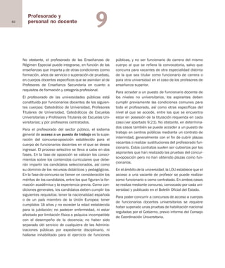 82
Profesorado y
personal no docente 9
No obstante, el profesorado de las Enseñanzas de
Régimen Especial puede integrarse, en función de las
enseñanzas que imparta y de otras condiciones (como
formación, años de servicio o superación de pruebas),
en cuerpos docentes específicos que se asimilan al de
Profesores de Enseñanza Secundaria en cuanto a
requisitos de formación y categoría profesional.
El profesorado de las universidades públicas está
constituido por funcionarios docentes de los siguien-
tes cuerpos: Catedrático de Universidad, Profesores
Titulares de Universidad, Catedráticos de Escuelas
Universitarias y Profesores Titulares de Escuelas Uni-
versitarias; y por profesores contratados.
Para el profesorado del sector público, el sistema
general de acceso a un puesto de trabajo es la supe-
ración del concurso-oposición establecido para el
cuerpo de funcionarios docentes en el que se desea
ingresar. El proceso selectivo se lleva a cabo en dos
fases. En la fase de oposición se valoran los conoci-
mientos sobre los contenidos curriculares que debe-
rán impartir los candidatos seleccionados, así como
su dominio de los recursos didácticos y pedagógicos.
En la fase de concurso se tienen en consideración los
méritos de los candidatos, entre los que figuran la for-
mación académica y la experiencia previa. Como con-
diciones generales, los candidatos deben cumplir los
siguientes requisitos: tener la nacionalidad española
o de un país miembro de la Unión Europea; tener
cumplidos 18 años y no exceder la edad establecida
para la jubilación; no padecer enfermedad, ni estar
afectado por limitación física o psíquica incompatible
con el desempeño de la docencia; no haber sido
separado del servicio de cualquiera de las Adminis-
traciones públicas por expediente disciplinario, ni
hallarse inhabilitado para el ejercicio de funciones
públicas, y no ser funcionario de carrera del mismo
cuerpo al que se refiera la convocatoria, salvo que
concurra para vacantes de otra especialidad distinta
de la que sea titular como funcionario de carrera o
para otra universidad en el caso de los profesores de
enseñanza superior.
Para acceder a un puesto de funcionario docente de
los niveles no universitarios, los aspirantes deben
cumplir previamente las condiciones comunes para
todo el profesorado, así como otras específicas del
nivel al que se accede, entre las que se encuentra
estar en posesión de la titulación requerida en cada
caso (ver apartado 9.2.1). No obstante, en determina-
dos casos también se puede acceder a un puesto de
trabajo en centros públicos mediante un contrato de
interinidad, generalmente con el fin de cubrir plazas
vacantes o realizar sustituciones del profesorado fun-
cionario. Estos contratos suelen ser cubiertos por los
aspirantes que han realizado las pruebas del concur-
so-oposición pero no han obtenido plazas como fun-
cionarios.
En el ámbito de la universidad, la LOU establece que el
acceso a una vacante de profesor se puede realizar
como funcionario o como contratado. En ambos casos
se realiza mediante concurso, convocado por cada uni-
versidad y publicado en el Boletín Oficial del Estado.
Para poder concurrir a concursos de acceso a cuerpos
de funcionarios docentes universitarios se requiere
haber superado unas pruebas de habilitación nacional
reguladas por el Gobierno, previo informe del Consejo
de Coordinación Universitaria.
Educación castellano 27/5/02 08:22 Página 82
 