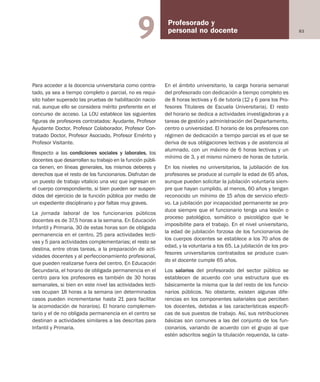 83
Profesorado y
personal no docente9
Para acceder a la docencia universitaria como contra-
tado, ya sea a tiempo completo o parcial, no es requi-
sito haber superado las pruebas de habilitación nacio-
nal, aunque ello se considera mérito preferente en el
concurso de acceso. La LOU establece las siguientes
figuras de profesores contratados: Ayudante, Profesor
Ayudante Doctor, Profesor Colaborador, Profesor Con-
tratado Doctor, Profesor Asociado, Profesor Emérito y
Profesor Visitante.
Respecto a las condiciones sociales y laborales, los
docentes que desarrollan su trabajo en la función públi-
ca tienen, en líneas generales, los mismos deberes y
derechos que el resto de los funcionarios. Disfrutan de
un puesto de trabajo vitalicio una vez que ingresan en
el cuerpo correspondiente, si bien pueden ser suspen-
didos del ejercicio de la función pública por medio de
un expediente disciplinario y por faltas muy graves.
La jornada laboral de los funcionarios públicos
docentes es de 37,5 horas a la semana. En Educación
Infantil y Primaria, 30 de estas horas son de obligada
permanencia en el centro, 25 para actividades lecti-
vas y 5 para actividades complementarias; el resto se
destina, entre otras tareas, a la preparación de acti-
vidades docentes y al perfeccionamiento profesional,
que pueden realizarse fuera del centro. En Educación
Secundaria, el horario de obligada permanencia en el
centro para los profesores es también de 30 horas
semanales, si bien en este nivel las actividades lecti-
vas ocupan 18 horas a la semana (en determinados
casos pueden incrementarse hasta 21 para facilitar
la acomodación de horarios). El horario complemen-
tario y el de no obligada permanencia en el centro se
destinan a actividades similares a las descritas para
Infantil y Primaria.
En el ámbito universitario, la carga horaria semanal
del profesorado con dedicación a tiempo completo es
de 8 horas lectivas y 6 de tutoría (12 y 6 para los Pro-
fesores Titulares de Escuela Universitaria). El resto
del horario se dedica a actividades investigadoras y a
tareas de gestión y administración del Departamento,
centro o universidad. El horario de los profesores con
régimen de dedicación a tiempo parcial es el que se
deriva de sus obligaciones lectivas y de asistencia al
alumnado, con un máximo de 6 horas lectivas y un
mínimo de 3, y el mismo número de horas de tutoría.
En los niveles no universitarios, la jubilación de los
profesores se produce al cumplir la edad de 65 años,
aunque pueden solicitar la jubilación voluntaria siem-
pre que hayan cumplido, al menos, 60 años y tengan
reconocido un mínimo de 15 años de servicio efecti-
vo. La jubilación por incapacidad permanente se pro-
duce siempre que el funcionario tenga una lesión o
proceso patológico, somático o psicológico que le
imposibilite para el trabajo. En el nivel universitario,
la edad de jubilación forzosa de los funcionarios de
los cuerpos docentes se establece a los 70 años de
edad, y la voluntaria a los 65. La jubilación de los pro-
fesores universitarios contratados se produce cuan-
do el docente cumple 65 años.
Los salarios del profesorado del sector público se
establecen de acuerdo con una estructura que es
básicamente la misma que la del resto de los funcio-
narios públicos. No obstante, existen algunas dife-
rencias en los componentes salariales que perciben
los docentes, debidas a las características específi-
cas de sus puestos de trabajo. Así, sus retribuciones
básicas son comunes a las del conjunto de los fun-
cionarios, variando de acuerdo con el grupo al que
estén adscritos según la titulación requerida, la cate-
Educación castellano 27/5/02 08:22 Página 83
 