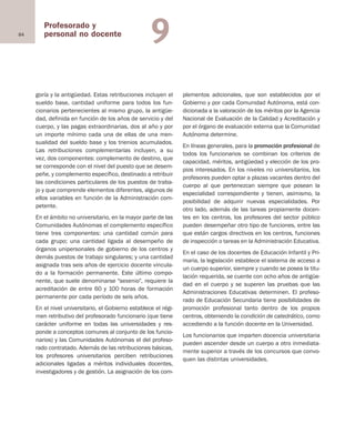 84
Profesorado y
personal no docente 9
goría y la antigüedad. Estas retribuciones incluyen el
sueldo base, cantidad uniforme para todos los fun-
cionarios pertenecientes al mismo grupo, la antigüe-
dad, definida en función de los años de servicio y del
cuerpo, y las pagas extraordinarias, dos al año y por
un importe mínimo cada una de ellas de una men-
sualidad del sueldo base y los trienios acumulados.
Las retribuciones complementarias incluyen, a su
vez, dos componentes: complemento de destino, que
se corresponde con el nivel del puesto que se desem-
peñe, y complemento específico, destinado a retribuir
las condiciones particulares de los puestos de traba-
jo y que comprende elementos diferentes, algunos de
ellos variables en función de la Administración com-
petente.
En el ámbito no universitario, en la mayor parte de las
Comunidades Autónomas el complemento específico
tiene tres componentes: una cantidad común para
cada grupo; una cantidad ligada al desempeño de
órganos unipersonales de gobierno de los centros y
demás puestos de trabajo singulares; y una cantidad
asignada tras seis años de ejercicio docente vincula-
do a la formación permanente. Este último compo-
nente, que suele denominarse "sexenio", requiere la
acreditación de entre 60 y 100 horas de formación
permanente por cada período de seis años.
En el nivel universitario, el Gobierno establece el régi-
men retributivo del profesorado funcionario (que tiene
carácter uniforme en todas las universidades y res-
ponde a conceptos comunes al conjunto de los funcio-
narios) y las Comunidades Autónomas el del profeso-
rado contratado. Además de las retribuciones básicas,
los profesores universitarios perciben retribuciones
adicionales ligadas a méritos individuales docentes,
investigadores y de gestión. La asignación de los com-
plementos adicionales, que son establecidos por el
Gobierno y por cada Comunidad Autónoma, está con-
dicionada a la valoración de los méritos por la Agencia
Nacional de Evaluación de la Calidad y Acreditación y
por el órgano de evaluación externa que la Comunidad
Autónoma determine.
En líneas generales, para la promoción profesional de
todos los funcionarios se combinan los criterios de
capacidad, méritos, antigüedad y elección de los pro-
pios interesados. En los niveles no universitarios, los
profesores pueden optar a plazas vacantes dentro del
cuerpo al que pertenezcan siempre que posean la
especialidad correspondiente y tienen, asimismo, la
posibilidad de adquirir nuevas especialidades. Por
otro lado, además de las tareas propiamente docen-
tes en los centros, los profesores del sector público
pueden desempeñar otro tipo de funciones, entre las
que están cargos directivos en los centros, funciones
de inspección o tareas en la Administración Educativa.
En el caso de los docentes de Educación Infantil y Pri-
maria, la legislación establece el sistema de acceso a
un cuerpo superior, siempre y cuando se posea la titu-
lación requerida, se cuente con ocho años de antigüe-
dad en el cuerpo y se superen las pruebas que las
Administraciones Educativas determinen. El profeso-
rado de Educación Secundaria tiene posibilidades de
promoción profesional tanto dentro de los propios
centros, obteniendo la condición de catedrático, como
accediendo a la función docente en la Universidad.
Los funcionarios que imparten docencia universitaria
pueden ascender desde un cuerpo a otro inmediata-
mente superior a través de los concursos que convo-
quen las distintas universidades.
Educación castellano 27/5/02 08:22 Página 84
 