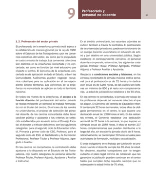 85
Profesorado y
personal no docente9
1.2. Profesorado del sector privado
El profesorado de la enseñanza privada está sujeto a
lo establecido de manera general por la Ley de 1980
sobre el Estatuto de los Trabajadores y por los conve-
nios colectivos del sector, así como por lo estipulado
en cada contrato de trabajo. Los convenios colectivos
son distintos en la enseñanza concertada y no con-
certada, así como en función del nivel educativo que
imparte el centro. El Convenio de la enseñanza con-
certada es de aplicación en todo el Estado, si bien las
Comunidades Autónomas pueden negociar conve-
nios colectivos para su aplicación en el correspon-
diente ámbito territorial. Los convenios de la ense-
ñanza no concertada se aplican en todo el territorio
nacional.
En todos los niveles de la enseñanza, el acceso a la
función docente del profesorado del sector privado
se realiza mediante un contrato de trabajo formaliza-
do con el titular del centro. En el caso de los niveles
no universitarios, el proceso de selección del perso-
nal docente de los centros concertados debe tener
carácter público y ajustarse a los criterios de selec-
ción establecidos por acuerdo entre el Consejo Esco-
lar, el director y el titular del centro, con las siguientes
categorías: para el segundo ciclo de Educación Infan-
til, Primaria y primer ciclo de ESO, Profesor; para el
segundo ciclo de ESO, el Bachillerato y la Formación
Profesional, Profesor Titular y Profesor Adjunto, Agre-
gado o Auxiliar.
En los centros no concertados, la contratación debe
ajustarse a lo dispuesto en el Estatuto de los Traba-
jadores, con cuatro categorías de personal docente:
Profesor Titular, Profesor Adjunto, Ayudante o Auxiliar
e Instructor.
En el ámbito universitario, las vacantes laborales se
cubren también a través de contratos. El profesorado
de la universidad privada no puede ser funcionario de
un cuerpo docente universitario en situación de acti-
vo y con destino en una universidad pública. Según
establece el correspondiente convenio, el personal
docente comprende, entre otras, las siguientes cate-
gorías: Profesor Titular, Profesor Agregado, Profesor
Adjunto y Profesor Auxiliar o Ayudante.
Respecto a condiciones sociales y laborales, en los
centros concertados la jornada máxima lectiva sema-
nal para el profesorado es de 25 horas y la dedica-
ción anual es de 1.180 horas, de las cuales son lecti-
vas un máximo de 850 y el resto son complementa-
rias. La edad de jubilación se establece a los 65 años.
En los centros no concertados, la jornada de trabajo de
los profesores depende del convenio colectivo al que
se acojan. El Convenio de centros de Educación Infan-
til contempla 32 horas semanales, todas ellas de obli-
gada permanencia en el centro, lo que supone una
dedicación anual de 1.398 horas al año. En los restan-
tes niveles, el Convenio establece una dedicación
semanal de 27 horas a la semana, lo que supone un
cómputo anual de 1.089 horas. A ellas se suman 237
horas complementarias que pueden distribuirse a lo
largo del año, sin exceder la jornada diaria de 8 horas.
Adicionalmente, se contemplan 50 horas anuales para
actividades de formación, reciclaje y actualización.
El cese obligatorio en el trabajo por jubilación se pro-
duce cuando el docente cumple los 65 años de edad.
No obstante, aquellos trabajadores que no tengan
cubierto el plazo legal mínimo de cotización que les
garantice la jubilación pueden continuar en el centro
hasta que cumplan dicho requisito, siempre que no
sobrepasen la edad límite de 70 años.
Educación castellano 27/5/02 08:22 Página 85
 