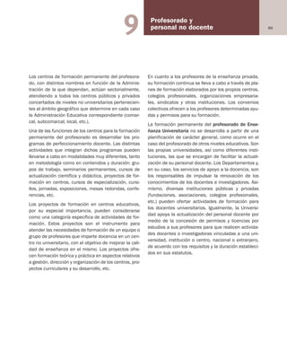 89
Profesorado y
personal no docente9
Los centros de formación permanente del profesora-
do, con distintos nombres en función de la Adminis-
tración de la que dependan, actúan sectorialmente,
atendiendo a todos los centros públicos y privados
concertados de niveles no universitarios pertenecien-
tes al ámbito geográfico que determine en cada caso
la Administración Educativa correspondiente (comar-
cal, subcomarcal, local, etc.).
Una de las funciones de los centros para la formación
permanente del profesorado es desarrollar los pro-
gramas de perfeccionamiento docente. Las distintas
actividades que integran dichos programas pueden
llevarse a cabo en modalidades muy diferentes, tanto
en metodología como en contenidos y duración: gru-
pos de trabajo, seminarios permanentes, cursos de
actualización científica y didáctica, proyectos de for-
mación en centros, cursos de especialización, cursi-
llos, jornadas, exposiciones, mesas redondas, confe-
rencias, etc.
Los proyectos de formación en centros educativos,
por su especial importancia, pueden considerarse
como una categoría específica de actividades de for-
mación. Estos proyectos son el instrumento para
atender las necesidades de formación de un equipo o
grupo de profesores que imparte docencia en un cen-
tro no universitario, con el objetivo de mejorar la cali-
dad de enseñanza en el mismo. Los proyectos ofre-
cen formación teórica y práctica en aspectos relativos
a gestión, dirección y organización de los centros, pro-
yectos curriculares y su desarrollo, etc.
En cuanto a los profesores de la enseñanza privada,
su formación continua se lleva a cabo a través de pla-
nes de formación elaborados por los propios centros,
colegios profesionales, organizaciones empresaria-
les, sindicatos y otras instituciones. Los convenios
colectivos ofrecen a los profesores determinadas ayu-
das y permisos para su formación.
La formación permanente del profesorado de Ense-
ñanza Universitaria no se desarrolla a partir de una
planificación de carácter general, como ocurre en el
caso del profesorado de otros niveles educativos. Son
las propias universidades, así como diferentes insti-
tuciones, las que se encargan de facilitar la actuali-
zación de su personal docente. Los Departamentos y,
en su caso, los servicios de apoyo a la docencia, son
los responsables de impulsar la renovación de los
conocimientos de los docentes e investigadores. Asi-
mismo, diversas instituciones públicas y privadas
(fundaciones, asociaciones, colegios profesionales,
etc.) pueden ofertar actividades de formación para
los docentes universitarios. Igualmente, la Universi-
dad apoya la actualización del personal docente por
medio de la concesión de permisos y licencias por
estudios a sus profesores para que realicen activida-
des docentes o investigadoras vinculadas a una uni-
versidad, institución o centro, nacional o extranjero,
de acuerdo con los requisitos y la duración estableci-
dos en sus estatutos.
Educación castellano 27/5/02 08:22 Página 89
 