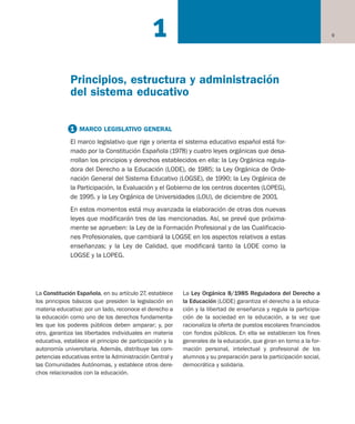 La Constitución Española, en su artículo 27, establece
los principios básicos que presiden la legislación en
materia educativa: por un lado, reconoce el derecho a
la educación como uno de los derechos fundamenta-
les que los poderes públicos deben amparar; y, por
otro, garantiza las libertades individuales en materia
educativa, establece el principio de participación y la
autonomía universitaria. Además, distribuye las com-
petencias educativas entre la Administración Central y
las Comunidades Autónomas, y establece otros dere-
chos relacionados con la educación.
La Ley Orgánica 8/1985 Reguladora del Derecho a
la Educación (LODE) garantiza el derecho a la educa-
ción y la libertad de enseñanza y regula la participa-
ción de la sociedad en la educación, a la vez que
racionaliza la oferta de puestos escolares financiados
con fondos públicos. En ella se establecen los fines
generales de la educación, que giran en torno a la for-
mación personal, intelectual y profesional de los
alumnos y su preparación para la participación social,
democrática y solidaria.
9
Principios, estructura y administración
del sistema educativo
1
1 MARCO LEGISLATIVO GENERAL
El marco legislativo que rige y orienta el sistema educativo español está for-
mado por la Constitución Española (1978) y cuatro leyes orgánicas que desa-
rrollan los principios y derechos establecidos en ella: la Ley Orgánica regula-
dora del Derecho a la Educación (LODE), de 1985; la Ley Orgánica de Orde-
nación General del Sistema Educativo (LOGSE), de 1990; la Ley Orgánica de
la Participación, la Evaluación y el Gobierno de los centros docentes (LOPEG),
de 1995. y la Ley Orgánica de Universidades (LOU), de diciembre de 2001.
En estos momentos está muy avanzada la elaboración de otras dos nuevas
leyes que modificarán tres de las mencionadas. Así, se prevé que próxima-
mente se aprueben: la Ley de la Formación Profesional y de las Cualificacio-
nes Profesionales, que cambiará la LOGSE en los aspectos relativos a estas
enseñanzas; y la Ley de Calidad, que modificará tanto la LODE como la
LOGSE y la LOPEG.
Educación castellano 27/5/02 08:22 Página 9
 