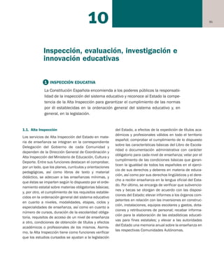 9110
1.1. Alta Inspección
Los servicios de Alta Inspección del Estado en mate-
ria de enseñanza se integran en la correspondiente
Delegación del Gobierno de cada Comunidad y
dependen de la Dirección General de Coordinación y
Alta Inspección del Ministerio de Educación, Cultura y
Deporte. Entre sus funciones destacan el comprobar,
por un lado, que los planes, currículos y orientaciones
pedagógicas, así como libros de texto y material
didáctico, se adecuan a las enseñanzas mínimas, y
que éstas se imparten según lo dispuesto por el orde-
namiento estatal sobre materias obligatorias básicas;
y, por otro, el cumplimiento de los requisitos estable-
cidos en la ordenación general del sistema educativo
en cuanto a niveles, modalidades, etapas, ciclos y
especialidades de enseñanza, así como en cuanto a
número de cursos, duración de la escolaridad obliga-
toria, requisitos de acceso de un nivel de enseñanza
a otro, condiciones de obtención de títulos y efectos
académicos o profesionales de los mismos. Asimis-
mo, la Alta Inspección tiene como funciones verificar
que los estudios cursados se ajustan a la legislación
del Estado, a efectos de la expedición de títulos aca-
démicos y profesionales válidos en todo el territorio
español; comprobar el cumplimiento de lo dispuesto
sobre las características básicas del Libro de Escola-
ridad o documentación administrativa con carácter
obligatorio para cada nivel de enseñanza; velar por el
cumplimiento de las condiciones básicas que garan-
ticen la igualdad de todos los españoles en el ejerci-
cio de sus derechos y deberes en materia de educa-
ción, así como por sus derechos lingüísticos y el dere-
cho a recibir enseñanza en la lengua oficial del Esta-
do. Por último, se encarga de verificar que subvencio-
nes y becas se otorgan de acuerdo con las disposi-
ciones del Estado; elevar informes a los órganos com-
petentes en relación con las inversiones en construc-
ción, instalaciones, equipos escolares y gastos, dota-
ciones y retribuciones de personal; recabar informa-
ción para la elaboración de las estadísticas educati-
vas para fines estatales; y elevar a las autoridades
del Estado una memoria anual sobre la enseñanza en
las respectivas Comunidades Autónomas.
1 INSPECCIÓN EDUCATIVA
La Constitución Española encomienda a los poderes públicos la responsabi-
lidad de la inspección del sistema educativo y reconoce al Estado la compe-
tencia de la Alta Inspección para garantizar el cumplimiento de las normas
por él establecidas en la ordenación general del sistema educativo y, en
general, en la legislación.
Inspección, evaluación, investigación e
innovación educativas
Educación castellano 27/5/02 08:22 Página 91
 