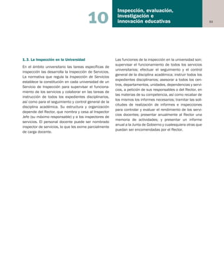 93
Inspección, evaluación,
investigación e
innovación educativas10
1.3. La Inspección en la Universidad
En el ámbito universitario las tareas específicas de
inspección las desarrolla la Inspección de Servicios.
La normativa que regula la Inspección de Servicios
establece la constitución en cada universidad de un
Servicio de Inspección para supervisar el funciona-
miento de los servicios y colaborar en las tareas de
instrucción de todos los expedientes disciplinarios,
así como para el seguimiento y control general de la
disciplina académica. Su estructura y organización
depende del Rector, que nombra y cesa al Inspector
Jefe (su máximo responsable) y a los inspectores de
servicios. El personal docente puede ser nombrado
inspector de servicios, lo que les exime parcialmente
de carga docente.
Las funciones de la inspección en la universidad son:
supervisar el funcionamiento de todos los servicios
universitarios; efectuar el seguimiento y el control
general de la disciplina académica; instruir todos los
expedientes disciplinarios; asesorar a todos los cen-
tros, departamentos, unidades, dependencias y servi-
cios, a petición de sus responsables o del Rector, en
las materias de su competencia, así como recabar de
los mismos los informes necesarios; tramitar las soli-
citudes de realización de informes e inspecciones
para controlar y evaluar el rendimiento de los servi-
cios docentes; presentar anualmente al Rector una
memoria de actividades; y presentar un informe
anual a la Junta de Gobierno y cualesquiera otras que
puedan ser encomendadas por el Rector.
Educación castellano 27/5/02 08:22 Página 93
 