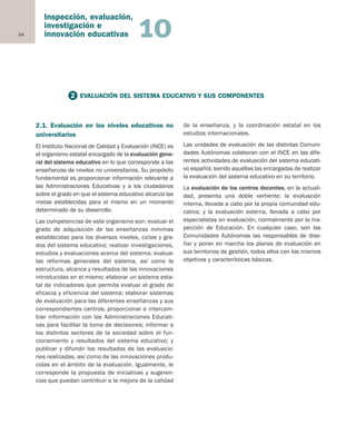94
Inspección, evaluación,
investigación e
innovación educativas 10
2.1. Evaluación en los niveles educativos no
universitarios
El Instituto Nacional de Calidad y Evaluación (INCE) es
el organismo estatal encargado de la evaluación gene-
ral del sistema educativo en lo que corresponde a las
enseñanzas de niveles no universitarios. Su propósito
fundamental es proporcionar información relevante a
las Administraciones Educativas y a los ciudadanos
sobre el grado en que el sistema educativo alcanza las
metas establecidas para el mismo en un momento
determinado de su desarrollo.
Las competencias de este organismo son: evaluar el
grado de adquisición de las enseñanzas mínimas
establecidas para los diversos niveles, ciclos y gra-
dos del sistema educativo; realizar investigaciones,
estudios y evaluaciones acerca del sistema; evaluar
las reformas generales del sistema, así como la
estructura, alcance y resultados de las innovaciones
introducidas en el mismo; elaborar un sistema esta-
tal de indicadores que permita evaluar el grado de
eficacia y eficiencia del sistema; elaborar sistemas
de evaluación para las diferentes enseñanzas y sus
correspondientes centros; proporcionar e intercam-
biar información con las Administraciones Educati-
vas para facilitar la toma de decisiones; informar a
los distintos sectores de la sociedad sobre el fun-
cionamiento y resultados del sistema educativo; y
publicar y difundir los resultados de las evaluacio-
nes realizadas, así como de las innovaciones produ-
cidas en el ámbito de la evaluación. Igualmente, le
corresponde la propuesta de iniciativas y sugeren-
cias que puedan contribuir a la mejora de la calidad
de la enseñanza, y la coordinación estatal en los
estudios internacionales.
Las unidades de evaluación de las distintas Comuni-
dades Autónomas colaboran con el INCE en las dife-
rentes actividades de evaluación del sistema educati-
vo español, siendo aquéllas las encargadas de realizar
la evaluación del sistema educativo en su territorio.
La evaluación de los centros docentes, en la actuali-
dad, presenta una doble vertiente: la evaluación
interna, llevada a cabo por la propia comunidad edu-
cativa; y la evaluación externa, llevada a cabo por
especialistas en evaluación, normalmente por la Ins-
pección de Educación. En cualquier caso, son las
Comunidades Autónomas las responsables de dise-
ñar y poner en marcha los planes de evaluación en
sus territorios de gestión, todos ellos con los mismos
objetivos y características básicas.
2 EVALUACIÓN DEL SISTEMA EDUCATIVO Y SUS COMPONENTES
Educación castellano 27/5/02 08:22 Página 94
 