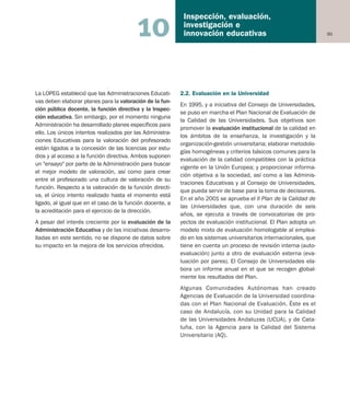 95
Inspección, evaluación,
investigación e
innovación educativas10
La LOPEG estableció que las Administraciones Educati-
vas deben elaborar planes para la valoración de la fun-
ción pública docente, la función directiva y la Inspec-
ción educativa. Sin embargo, por el momento ninguna
Administración ha desarrollado planes específicos para
ello. Los únicos intentos realizados por las Administra-
ciones Educativas para la valoración del profesorado
están ligados a la concesión de las licencias por estu-
dios y al acceso a la función directiva. Ambos suponen
un "ensayo" por parte de la Administración para buscar
el mejor modelo de valoración, así como para crear
entre el profesorado una cultura de valoración de su
función. Respecto a la valoración de la función directi-
va, el único intento realizado hasta el momento está
ligado, al igual que en el caso de la función docente, a
la acreditación para el ejercicio de la dirección.
A pesar del interés creciente por la evaluación de la
Administración Educativa y de las iniciativas desarro-
lladas en este sentido, no se dispone de datos sobre
su impacto en la mejora de los servicios ofrecidos.
2.2. Evaluación en la Universidad
En 1995, y a iniciativa del Consejo de Universidades,
se puso en marcha el Plan Nacional de Evaluación de
la Calidad de las Universidades. Sus objetivos son
promover la evaluación institucional de la calidad en
los ámbitos de la enseñanza, la investigación y la
organización-gestión universitaria; elaborar metodolo-
gías homogéneas y criterios básicos comunes para la
evaluación de la calidad compatibles con la práctica
vigente en la Unión Europea; y proporcionar informa-
ción objetiva a la sociedad, así como a las Adminis-
traciones Educativas y al Consejo de Universidades,
que pueda servir de base para la toma de decisiones.
En el año 2001 se aprueba el II Plan de la Calidad de
las Universidades que, con una duración de seis
años, se ejecuta a través de convocatorias de pro-
yectos de evaluación institucional. El Plan adopta un
modelo mixto de evaluación homologable al emplea-
do en los sistemas universitarios internacionales, que
tiene en cuenta un proceso de revisión interna (auto-
evaluación) junto a otro de evaluación externa (eva-
luación por pares). El Consejo de Universidades ela-
bora un informe anual en el que se recogen global-
mente los resultados del Plan.
Algunas Comunidades Autónomas han creado
Agencias de Evaluación de la Universidad coordina-
das con el Plan Nacional de Evaluación. Éste es el
caso de Andalucía, con su Unidad para la Calidad
de las Universidades Andaluzas (UCUA), y de Cata-
luña, con la Agencia para la Calidad del Sistema
Universitario (AQ).
Educación castellano 27/5/02 08:22 Página 95
 