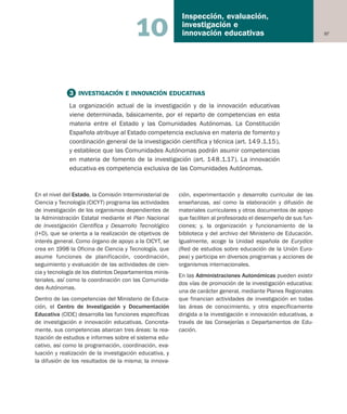 97
Inspección, evaluación,
investigación e
innovación educativas10
En el nivel del Estado, la Comisión Interministerial de
Ciencia y Tecnología (CICYT) programa las actividades
de investigación de los organismos dependientes de
la Administración Estatal mediante el Plan Nacional
de Investigación Científica y Desarrollo Tecnológico
(I+D), que se orienta a la realización de objetivos de
interés general. Como órgano de apoyo a la CICYT, se
crea en 1998 la Oficina de Ciencia y Tecnología, que
asume funciones de planificación, coordinación,
seguimiento y evaluación de las actividades de cien-
cia y tecnología de los distintos Departamentos minis-
teriales, así como la coordinación con las Comunida-
des Autónomas.
Dentro de las competencias del Ministerio de Educa-
ción, el Centro de Investigación y Documentación
Educativa (CIDE) desarrolla las funciones específicas
de investigación e innovación educativas. Concreta-
mente, sus competencias abarcan tres áreas: la rea-
lización de estudios e informes sobre el sistema edu-
cativo, así como la programación, coordinación, eva-
luación y realización de la investigación educativa, y
la difusión de los resultados de la misma; la innova-
ción, experimentación y desarrollo curricular de las
enseñanzas, así como la elaboración y difusión de
materiales curriculares y otros documentos de apoyo
que faciliten al profesorado el desempeño de sus fun-
ciones; y, la organización y funcionamiento de la
biblioteca y del archivo del Ministerio de Educación.
Igualmente, acoge la Unidad española de Eurydice
(Red de estudios sobre educación de la Unión Euro-
pea) y participa en diversos programas y acciones de
organismos internacionales.
En las Administraciones Autonómicas pueden existir
dos vías de promoción de la investigación educativa:
una de carácter general, mediante Planes Regionales
que financian actividades de investigación en todas
las áreas de conocimiento, y otra específicamente
dirigida a la investigación e innovación educativas, a
través de las Consejerías o Departamentos de Edu-
cación.
3 INVESTIGACIÓN E INNOVACIÓN EDUCATIVAS
La organización actual de la investigación y de la innovación educativas
viene determinada, básicamente, por el reparto de competencias en esta
materia entre el Estado y las Comunidades Autónomas. La Constitución
Española atribuye al Estado competencia exclusiva en materia de fomento y
coordinación general de la investigación científica y técnica (art. 149.1.15),
y establece que las Comunidades Autónomas podrán asumir competencias
en materia de fomento de la investigación (art. 148.1.17). La innovación
educativa es competencia exclusiva de las Comunidades Autónomas.
Educación castellano 27/5/02 08:22 Página 97
 