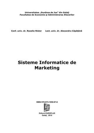 Universitatea „Dunărea de Jos” din Galaţi
        Facultatea de Economie şi Administrarea Afacerilor




Conf. univ. dr. Rozalia Nistor   Lect. univ. dr. Alexandru Căpăţână




      Sisteme Informatice de
            Marketing




                        ISBN 978-973-1950-97-6




                           Editura EUROPLUS
                              Galaţi, 2010
 