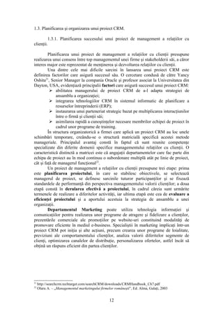 1.3. Planificarea şi organizarea unui proiect CRM.

         1.3.1. Planificarea succesului unui proiect de management a relaţiilor cu
clienţii.

         Planificarea unui proiect de management a relaţiilor cu clienţii presupune
realizarea unui consens între top managementul unei firme şi stakeholderii săi, a căror
interes major este reprezentat de menţinerea şi dezvoltarea relaţiilor cu clienţii.
         Una dintre cele mai dificile sarcini în lansarea unui proiect CRM este
definirea factorilor care asigură succesul său. O cercetare condusă de către Yancy
Oshita21, Senior Manager la compania Oracle şi profesor asociat la Universitatea din
Dayton, USA, evidenţiază principalii factori care asigură succesul unui proiect CRM:
           abilitatea managerului de proiect CRM de a-l adapta strategiei de
              ansamblu a organizaţiei;
           integrarea tehnologiilor CRM în sistemul informatic de planificare a
              resurselor întreprinderii (ERP);
           instaurarea unui parteneriat strategic bazat pe multiplicarea interacţiunilor
              între o firmă şi clienţii săi;
           asimilarea rapidă a cunoştinţelor necesare membrilor echipei de proiect în
              cadrul unor programe de training.
         În structura organizatorică a firmei care aplică un proiect CRM au loc unele
schimbări temporare, creându-se o structură matricială specifică acestei metode
manageriale. Principalul avantaj constă în faptul că sunt reunite competenţe
specializate din diferite domenii specifice managementului relaţiilor cu clienţii. O
caracteristică distinctă a matricei este că angajaţii departamentelor care fac parte din
echipa de proiect au în mod continuu o subordonare multiplă atât pe linie de proiect,
cât şi faţă de managerul funcţional22.
         Un proiect de management a relaţiilor cu clienţii presupune trei etape: prima
este planificarea proiectului, în care se stabilesc obiectivele, se selectează
managerul de proiect, se definesc sarcinile tuturor participanţilor şi se fixează
standardele de performanţă din perspectiva managementului valorii clienţilor; a doua
etapă constă în derularea efectivă a proiectului, în cadrul căreia sunt urmărite
termenele de realizare a diferitelor activităţi, iar ultima etapă este cea de evaluare a
eficienţei proiectului şi a aportului acestuia la strategia de ansamblu a unei
organizaţii.
         Departamentul Marketing poate utiliza tehnologia informaţiei şi
comunicaţiilor pentru realizarea unor programe de atragere şi fidelizare a clienţilor,
prezentările comerciale ale promoţiilor pe website-uri constituind modalităţi de
promovare eficiente în mediul e-business. Specialiştii în marketing implicaţi într-un
proiect CRM pot iniţia şi alte acţiuni, precum crearea unor programe de loialitate,
previziuni ale comportamentului clienţilor, analiza valorii diferitelor segmente de
clienţi, optimizarea canalelor de distribuţie, personalizarea ofertelor, astfel încât să
obţină un răspuns eficient din partea clienţilor.




21
     http://searchcrm.techtarget.com/searchCRM/downloads/CRMHandbook_Ch7.pdf
22
     Olaru A. – „Managementul marketingului firmelor româneşti”, Ed. Alma, Galaţi, 2003


                                                  12
 