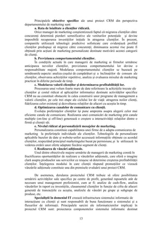 Principalele obiective specifice ale unui proiect CRM din perspectiva
departamentului de marketing sunt:
         a. Rata de loialitate a clienţilor ridicată.
         Orice manager de marketing conştientizează faptul că migrarea clienţilor către
concurenţi determină pierderi semnificative ale veniturilor potenţiale şi devine
imposibilă recuperarea investiţiilor iniţiale în atragerea clienţilor. În prezent,
companiile utilizează tehnologii predictive sofisticate care evidenţiază profilul
clienţilor predispuşi să migreze către concurenţi; diminuarea acestui risc poate fi
obţinută prin acţiuni de marketing personalizate destinate motivării acestei categorii
de clienţi.
         b. Previziunea comportamentului clienţilor.
         În condiţiile actuale în care managerii de marketing ai firmelor urmăresc
anticiparea nevoilor clienţilor, previziunea comportamentului lor devine o
responsabilitate majoră. Modelarea comportamentului clienţilor se bazează pe
următoarele aspecte: analiza coşului de cumpărături şi a înclinaţiilor de consum ale
clienţilor, observarea achiziţiilor repetitive, analiza şi evaluarea mixului de marketing
practicat în diferite perioade de timp.
         c. Modelarea valorii clienţilor şi determinarea profitabilităţii lor.
         Procesarea unui volum foarte mare de date referitoare la achiziţiile trecute ale
clienţilor şi costul ridicat al aplicaţiilor informatice destinate activităţilor specifice
CRM nu au constituit obstacole în calea construirii unor programe de management a
valorii clienţilor, pe cele trei etape ale ciclului lor de viaţă: atragerea noilor clienţi,
fidelizarea celor existenţi şi dezvoltarea relaţiilor de afaceri cu aceştia în timp.
         d. Optimizarea canalelor de comunicare cu clienţii.
         Evoluţia preferinţelor clienţilor îşi pune amprenta asupra alegerii celor mai
eficiente canale de comunicare. Realizarea unei comunicări de marketing prin canale
multiple (on-line şi off-line) generează o creştere a interactivităţii relaţiilor dintre o
firmă şi clienţii săi.
         e. Nivelul ridicat al personalizării mesajelor de marketing.
         Personalizarea constituie capabilitatea unei firme de a adapta comunicarea de
marketing la preferinţele individuale ale clienţilor. Tehnologiile de personalizare
aplicabile bazelor de date şi website-urilor accesează informaţiile obţinute cu acordul
clienţilor, respectând principiul marketingului bazat pe permisiune, şi le utilizează în
vederea creării unor oferte adaptate fiecărui segment de clienţi.
         f. Realizarea de vânzări adiţionale.
         Unul dintre obiectivele majore urmărite de managerii de marketing constă în
fructificarea oportunităţilor de realizare a vânzărilor adiţionale, care oferă o imagine
clară asupra produselor sau serviciilor ce reuşesc să determine creşterea profitabilităţii
clienţilor. Înţelegerea modului în care clienţii răspund promoţiilor ce vizează
vânzările adiţionale constituie una din premisele evaluării unui proiect CRM.

        De asemenea, derularea proiectului CRM trebuie să ofere posibilitatea
urmăririi activităţilor sale specifice pe centre de profit, generând rapoartele atât de
necesare unui management profesionist, cum ar fi: analize de cash-flow, analiza
vânzărilor în raport cu investiţiile, clasamentul clienţilor în funcţie de cifra de afaceri
generată de tranzacţiile cu aceştia, analizele de vânzări pe grupe şi subgrupe de
produse, etc.
        Specialiştii în domeniul IT creează infrastructura sistemului informatic de
interacţiune cu clienţii şi sunt responsabili de buna funcţionare a sistemului şi a
fluxurilor de informaţii. Principalele sarcini ale informaticienilor implicaţi în
proiectul CRM sunt: proiectarea componentelor sistemului informatic destinat

                                            13
 