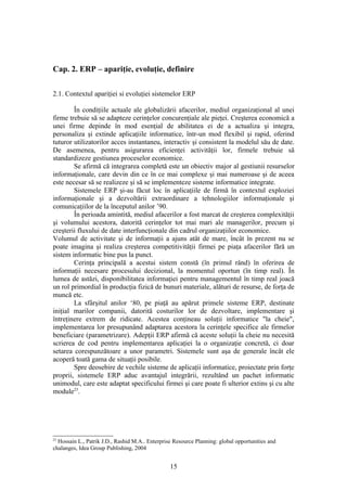 Cap. 2. ERP – apariţie, evoluţie, definire

2.1. Contextul apariţiei si evoluţiei sistemelor ERP

        În condiţiile actuale ale globalizării afacerilor, mediul organizaţional al unei
firme trebuie să se adapteze cerinţelor concurenţiale ale pieţei. Creşterea economică a
unei firme depinde în mod esenţial de abilitatea ei de a actualiza şi integra,
personaliza şi extinde aplicaţiile informatice, într-un mod flexibil şi rapid, oferind
tuturor utilizatorilor acces instantaneu, interactiv şi consistent la modelul său de date.
De asemenea, pentru asigurarea eficienţei activităţii lor, firmele trebuie să
standardizeze gestiunea proceselor economice.
        Se afirmă că integrarea completă este un obiectiv major al gestiunii resurselor
informaţionale, care devin din ce în ce mai complexe şi mai numeroase şi de aceea
este necesar să se realizeze şi să se implementeze sisteme informatice integrate.
        Sistemele ERP şi-au făcut loc în aplicaţiile de firmă în contextul exploziei
informaţionale şi a dezvoltării extraordinare a tehnologiilor informaţionale şi
comunicaţiilor de la începutul anilor ’90.
        În perioada amintită, mediul afacerilor a fost marcat de creşterea complexităţii
şi volumului acestora, datorită cerinţelor tot mai mari ale managerilor, precum şi
creşterii fluxului de date interfuncţionale din cadrul organizaţiilor economice.
Volumul de activitate şi de informaţii a ajuns atât de mare, încât în prezent nu se
poate imagina şi realiza creşterea competitivităţii firmei pe piaţa afacerilor fără un
sistem informatic bine pus la punct.
        Cerinţa principală a acestui sistem constă (în primul rând) în oferirea de
informaţii necesare procesului decizional, la momentul oportun (în timp real). În
lumea de astăzi, disponibilitatea informaţiei pentru managementul în timp real joacă
un rol primordial în producţia fizică de bunuri materiale, alături de resurse, de forţa de
muncă etc.
        La sfârşitul anilor ‘80, pe piaţă au apărut primele sisteme ERP, destinate
iniţial marilor companii, datorită costurilor lor de dezvoltare, implementare şi
întreţinere extrem de ridicate. Acestea conţineau soluţii informatice "la cheie",
implementarea lor presupunând adaptarea acestora la cerinţele specifice ale firmelor
beneficiare (parametrizare). Adepţii ERP afirmă că aceste soluţii la cheie nu necesită
scrierea de cod pentru implementarea aplicaţiei la o organizaţie concretă, ci doar
setarea corespunzătoare a unor parametri. Sistemele sunt aşa de generale încât ele
acoperă toată gama de situaţii posibile.
        Spre deosebire de vechile sisteme de aplicaţii informatice, proiectate prin forţe
proprii, sistemele ERP aduc avantajul integrării, rezultând un pachet informatic
unimodul, care este adaptat specificului firmei şi care poate fi ulterior extins şi cu alte
module23.




23
  Hossain L., Patrik J.D., Rashid M.A.. Enterprise Resource Planning: global opportunities and
chalanges, Idea Group Publishing, 2004


                                                 15
 