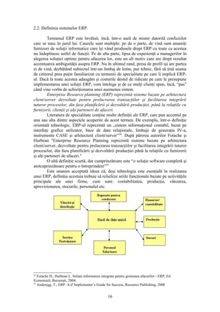 2.2. Definirea sistemelor ERP.

         Termenul ERP este învăluit, încă, într-o aură de mister datorită confuziilor
care se nasc în jurul lui. Cauzele sunt multiple: pe de o parte, de vină sunt anumiţi
furnizori de soluţii informatice care îşi vând produsele drept ERP cu toate ca acestea
nu îndeplinesc astfel de funcţii. Pe de alta parte, lipsa de experienţă a managerilor în
alegerea soluţiei optime pentru afacerea lor, este un alt motiv care are drept rezultat
accentuarea ambiguităţii asupra ERP. Nu în ultimul rand, presa de profil işi are partea
ei de vină, dezbătând subiectul într-un limbaj de lemn, pur tehnic, fără să ţină seama
de cititorul prea puţin familiarizat cu termenii de specialitate pe care îi implică ERP-
ul. Dacă la toate acestea adaugăm şi costurile destul de ridicate pe care le presupune
implementarea unei soluţii ERP, vom întelege şi de ce mulţi clienţi spun, încă, “pas”
când vine vorba de achiziţionarea unui asemenea sistem.
         Enterprise Resource planning (ERP) reprezintă sisteme bazate pe arhitectura
client/server dezvoltate pentru prelucrarea tranzacţiilor şi facilitarea integrării
tuturor proceselor, din faza planificării şi dezvoltării producţiei, până la relaţiile cu
furnizorii, clienţii şi alţi parteneri de afaceri.
         Literatura de specialitate conţine multe definiţii ale ERP, care pun accentul pe
una sau alta dintre aspectele acoperite de acest termen. De exemplu, într-o definiţie
orientată tehnologic, ERP-ul reprezintă un „sistem informaţional contabil, bazat pe
interfeţe grafice utilizator, baze de date relaţionale, limbaje de generaţia IV-a,
instrumente CASE şi arhitectură client/server”24. După părerea autorilor Fotache şi
Hurbean "Enterprise Resource Planning reprezintă sisteme bazate pe arhitectura
client/server, dezvoltate pentru prelucrarea tranzacţiilor şi facilitarea integrării tuturor
proceselor, din faza planificării şi dezvoltării producţiei până la relaţiile cu furnizorii
şi alţi parteneri de afaceri."
         O altă definiţie scurtă, dar cumprinzătoare este “o soluţie software completă şi
atotcuprinzătoare pentru o întreprindere”25
         Este unanim acceptată ideea că, deşi tehnologia este esenţială în realizarea
unui ERP, definiţia acestuia trebuie să reliefeze ariile funcţionale bazate pe activităţile
principale ale unei firme, cum sunt: contabilitatea, producţia, vânzarea,
aprovizionarea, stocurile, personalul etc.




24
   Fotache D., Hurbean L. Soluţii informatice integrate pentru gestiunea afacerilor - ERP, Ed.
Economică, Bucureşti, 2004.
25
   Anderegg, T., ERP: A-Z Implementer’s Guide for Success, Resource Publishing, 2000


                                                  16
 