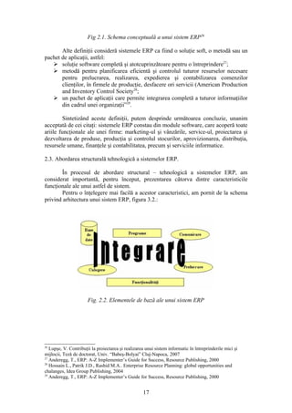 Fig 2.1. Schema conceptuală a unui sistem ERP26

       Alte definiţii consideră sistemele ERP ca fiind o soluţie soft, o metodă sau un
pachet de aplicaţii, astfel:
    soluţie software completă şi atotcuprinzătoare pentru o întreprindere27;
    metodă pentru planificarea eficientă şi controlul tuturor resurselor necesare
       pentru prelucrarea, realizarea, expedierea şi contabilizarea comenzilor
       clienţilor, în firmele de producţie, desfacere ori servicii (American Production
       and Inventory Control Society28;
    un pachet de aplicaţii care permite integrarea completă a tuturor informaţiilor
       din cadrul unei organizaţii”29.

         Sintetizând aceste definiţii, putem desprinde următoarea concluzie, unanim
acceptată de cei citaţi: sistemele ERP constau din module software, care acoperă toate
ariile funcţionale ale unei firme: marketing-ul şi vânzările, service-ul, proiectarea şi
dezvoltarea de produse, producţia şi controlul stocurilor, aprovizionarea, distribuţia,
resursele umane, finanţele şi contabilitatea, precum şi serviciile informatice.

2.3. Abordarea structurală tehnologică a sistemelor ERP.

       În procesul de abordare structural – tehnologică a sistemelor ERP, am
considerat importantă, pentru început, prezentarea câtorva dintre caracteristicile
funcţionale ale unui astfel de sistem.
       Pentru o înţelegere mai facilă a acestor caracteristici, am pornit de la schema
privind arhitectura unui sistem ERP, figura 3.2.:




                       Fig. 2.2. Elementele de bază ale unui sistem ERP




26
   Lupşe, V. Contribuţii la proiectarea şi realizarea unui sistem informatic în întreprinderile mici şi
mijlocii, Teză de doctorat, Univ. “Babeş-Bolyai” Cluj-Napoca, 2007
27
   Anderegg, T., ERP: A-Z Implementer’s Guide for Success, Resource Publishing, 2000
28
   Hossain L., Patrik J.D., Rashid M.A.. Enterprise Resource Planning: global opportunities and
chalanges, Idea Group Publishing, 2004
29
   Anderegg, T., ERP: A-Z Implementer’s Guide for Success, Resource Publishing, 2000


                                                    17
 