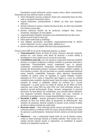 Examinând această arhitectură, putem remarca câteva dintre caracteristicile
funcţionale ale unui astfel de sistem, şi anume:
    oferă informaţiile necesare conducerii firmei prin intermediul bazei de date,
       unde se stochează tranzacţiile zilnice;
    asigură prelucrarea corespunzătoare a datelor, pe baza unor programe
       adecvate;
    permite utilizarea în comun a datelor din baza de date, de către toate modulele
       care folosesc aceste date;
    permite realizarea fiecărui tip de prelucrare (culegere date, stocare,
       actualizare, interogare), în mod separat;
    asigură principiul integrării sistemului, prin intermediul bazei de date unice;
    permit accesul la date în timp real;
    oferă suport multivalută şi multilingv;
    sunt adaptate specificului activităţilor organizaţiilor(activităţi în diferite
       ramuri industriale, servicii, comerţ, bănci, sănătate etc.);
    permit realizarea unor adaptări fără intervenţia programatorilor.

Fiecare sistem ERP are un set de componente generice, şi anume:
     Nomenclatoarele (fişiere de bază) de clienţi, furnizori, personal, materiale,
       produse etc., care reunesc toate datele de descriere a acestor entităţi şi
       interfaţează cu orice modul care are nevoie de aceste date.
     Contabilitatea generală, care este numită şi componenta financiar-contabilă,
       deoarece ea asigură conducerea evidenţei contabile şi gestiunea financiară a
       organizaţiei. Funcţionalităţile acestei componente sunt, în general,
       următoarele: automatizarea înregistrării informaţiilor financiar-contabile,
       preluate din documentele primare; realizarea evidenţei contabile complete, la
       nivel analitic şi sintetic. De cele mai multe ori, această componentă realizează
       numai funcţiile contabilităţii financiare, adică obţinerea documentelor
       contabile de sinteză cerute de legislaţia în vigoare (bilanţul contabil,
       raportările de TVA, taxele şi impozitele către buget) şi a celor de evidenţă
       contabilă (notele contabile, registrul jurnal, fişele de conturi, registrul de casă,
       jurnalele de vânzări şi cumpărări, balanţa de verificare etc.). Acestei
       componente i se poate asocia un modul de analiză, de tip tablou de bord,
       (specifică unui sistem MIS sau chiar EIS), care oferă informaţii sintetice şi
       operative privind performanţele firmei, necesare managerului în procesul
       decizional. Pe baza datelor din contabilitate, sunt calculaţi diferiţi indicatori,
       care ilustrează rezultatele financiare ale firmei, cum sunt: veniturile şi
       cheltuielile pe produse/servicii, situaţia disponibilităţilor financiare etc.
     Încasările şi plăţile – permite gestionarea încasărilor şi plăţilor, care sunt
       efectuate pe baza mai multor tipuri de documente de plată/încasare. Sunt
       urmărite, de asemenea, facturile scadente la încasare şi/sau restante la plată;
       de obicei evidenţa realizată este multivalută.
     Resursele umane – oferă informaţii pentru crearea unei politici de personal,
       realizează analiza şi urmărirea forţei de muncă, permite definirea unui sistem
       de apreciere a performanţelor, furnizează diverse statistici privind personalul
       etc.
     Salarizarea – este o componentă legată strâns de cea de Resurse umane,
       având ca obiect principal calculul şi evidenţa salariilor. Sunt incluse aici şi
       module privind calculul taxelor şi impozitelor, al contribuţiei la bugetul
       statului şi al asigurărilor sociale etc.



                                            18
 
