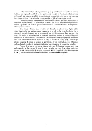 Multe firme trebuie să-şi gestioneze şi să-şi urmăreasca stocurile, în strânsa
legătura cu aspectul contabil, să işi gestioneze clienţii şi furnizorii, să-şi rezolve
problemele de încasari şi plăţi, să se descurce cu uşurinţă prin marea varietate de
imprimante tipizate ce se schimba extrem de des, la fel ca legislaţia economică.
        Toate acestea sunt însa probleme comune. Orice firmă, pe langa bunul mers al
treburilor organizatorice, al economiei de bani, are ca ţel maximizarea profitului.
Intram deja intr-o alta sfera a aplicatiilor economice si anume business management-
administrarea afacerii.
        Una dintre cele mai mari frustrări ale firmelor românesti este faptul că în
ciuda încercărilor de a-şi promova produsele la nivel global relaţiile dintre ele şi
partenerii interni şi externi nu se desfasoară atat de bine cum ar fi de aşteptat, din
punct de vedere al tehnologiilor, al alocării resurselor umane, al urmăririi lanţului
logistic sau al aprovizionării şi distribuţiei. Si acestea nu sunt decat puţinele probleme
care lasa firmelor româneşti impresia ca deşi se învârt în aceaşi piaţă, nu sunt pe
aceiaşi lungime de unda ca clienţii şi partenerii. In era Internetului şi a telefoniei
mobile, firmele româneşti sunt ca nişte telexuri care încearca să concureze emailul.
        Tocmai de aceea au nevoie de sisteme integrate de business management care
sa le permita sa lucreze de la egal la egal cu orice partener depe piata. Adica au
nevoie de ERP (Entreprise Resource Planning), SCM (Supply Chain Management),
CRM (Customer Relationship Mangement) si de Business Intelligence.




                                            2
 