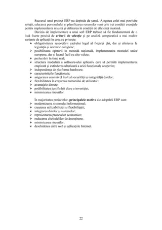Succesul unui proiect ERP nu depinde de şansă. Alegerea celei mai potrivite
soluţii, educarea personalului şi planificarea resurselor sunt cele trei condiţii esenţiale
pentru implementarea reuşită şi utilizarea în condiţii de eficienţă maximă.
         Decizia de implementare a unui soft ERP trebuie să fie fundamentată de o
listă foarte precisă de criterii de selecţie şi pe analiză comparativă a mai multor
variante de aplicaţii în ceea ce priveşte:
      obligativitatea respectării cadrului legal al fiecărei ţări, dar şi alinierea la
         legislaţia şi normele europene;
      posibilitatea operării în monedă naţională, implementarea monedei unice
         europene, dar şi lucrul facil cu alte valute;
      prelucrării în timp real;
      structura modulară a software-ului aplicativ care să permită implementarea
         etapizată şi extinderea ulterioară a ariei funcţionale acoperite;
      independenţa de platforma hardware;
      caracteristicile funcţionale;
      asigurarea unui nivel înalt al securităţii şi integrităţii datelor;
      flexibilitatea în creşterea numarului de utilizatori;
      avantajele directe;
      podibilitatea justificării clare a investiţiei;
      minimizarea riscurilor.

       În majoritatea proiectelor, principalele motive ale adoptării ERP sunt:
      modernizarea sistemului informaţional;
      creşterea utilizabilităţii şi flexibilitpţii;
      integrarea datelor şi sistemelor;
      reproiectarea proceselor economice;
      reducerea cheltuielilor de ăntreţinere;
      minimizarea riscurilor;
      deschiderea către web şi aplicaţiile Internet.




                                            22
 