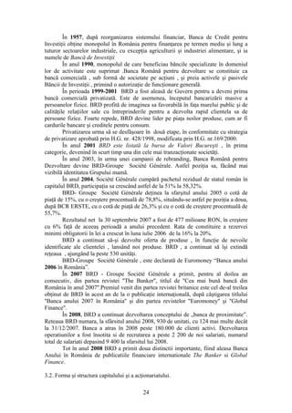 În 1957, după reorganizarea sistemului financiar, Banca de Credit pentru
Investiţii obţine monopolul în România pentru finanţarea pe termen mediu şi lung a
tuturor sectoarelor industriale, cu excepţia agriculturii şi industriei alimentare, şi ia
numele de Bancă de Investiţii
         În anul 1990, monopolul de care beneficiau băncile specializate în domeniul
lor de activitate este suprimat .Banca Română pentru dezvoltare se constituie ca
bancă comercială , sub formă de societate pe acţiuni , şi preia activele şi pasivele
Băncii de Investiţii , primind o autorizaţie de funcţionare generală.
         În perioada 1999-2001 BRD a fost aleasă de Guvern pentru a deveni prima
bancă comercială privatizată. Este de asemenea, începutul bancarizării masive a
persoanelor fizice. BRD profită de imaginea sa favorabilă în faţa marelui public şi de
calităţile relaţiilor sale cu întreprinderile pentru a dezvolta rapid clientela sa de
persoane fizice. Foarte repede, BRD devine lider pe piaţa noilor produse, cum ar fi
cardurile bancare şi creditele pentru consum.
         Privatizarea urma să se desfăşoare în două etape, în conformitate cu strategia
de privatizare aprobatã prin H.G. nr. 428/1998, modificata prin H.G. nr.169/2000.
         În anul 2001 BRD este listată la bursa de Valori Bucureşti , în prima
categorie, devenind în scurt timp una din cele mai tranzacţionate societăţi.
         În anul 2003, în urma unei campanii de rebranding, Banca Română pentru
Dezvoltare devine BRD-Groupe Société Générale. Astfel poziţia sa, făcând mai
vizibilă identitatea Grupului mamă.
         În anul 2004, Société Générale cumpără pachetul rezidual de statul român în
capitalul BRD, participaţia sa crescând astfel de la 51% la 58,32%.
         BRD- Groupe Société Générale deţinea la sfarşitul anului 2005 o cotă de
piaţă de 15%, cu o creştere procentuală de 78,8%, situându-se astfel pe poziţia a doua,
după BCR ERSTE, cu o cotă de piaţă de 26,3% şi cu o cotă de creştere procentuală de
55,7%.
         Rezultatul net la 30 septembrie 2007 a fost de 477 milioane RON, în creştere
cu 6% faţă de aceeaş perioadă a anului precedent. Rata de constituire a rezervei
minimi obligatorii în lei a crescut în luna iulie 2006 de la 16% la 20%.
         BRD a continuat să-şi dezvolte oferta de produse , în funcţie de nevoile
identificate ale clientelei , lansând noi produse. BRD , a continuat să îşi extindă
reţeaua , ajungând la peste 530 unităţi.
         BRD-Groupe Société Générale , este declarată de Euromoney “Banca anului
2006 în România”.
         În 2007 BRD - Groupe Société Générale a primit, pentru al doilea an
consecutiv, din partea revistei ''The Banker'', titlul de ''Cea mai bună bancă din
România în anul 2007''.Premiul venit din partea revistei britanice este cel de-al treilea
obţinut de BRD în acest an de la o publicaţie internaţională, după câştigarea titlului
''Banca anului 2007 în România'' şi din partea revistelor ''Euromoney'' şi "Global
Finance".
         În 2008, BRD a continuat dezvoltarea conceptului de „banca de proximitate”.
Reteaua BRD numara, la sfârsitul anului 2008, 930 de unitati, cu 124 mai multe decât
la 31/12/2007. Banca a atras în 2008 peste 180.000 de clienti activi. Dezvoltarea
operatiunilor a fost însotita si de recrutarea a peste 2 200 de noi salariati, numarul
total de salariati depasind 9 400 la sfarsitul lui 2008.
         Tot în anul 2008 BRD a primit doua distinctii importante, fiind aleasa Banca
Anului în România de publicatiile financiare internationale The Banker si Global
Finance.

3.2. Forma şi structura capitalului şi a acţionariatului.

                                            24
 