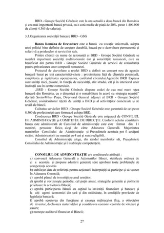 BRD - Groupe Société Générale este la ora actualã a doua bancã din România
şi cea mai importantã bancã privatã, cu o cotã medie de piaţã de 20%, peste 1.400.000
de clienţi 4.365 de salariaţi.

3.3.Organizarea societăţii bancare BRD - GSG

         Banca Romana de Dezvoltare este o bancă cu vocaţie universală, adepta
unei politici bine definite de creştere durabilă, bazată pe o dezvoltare permanentă şi
selectivă a produselor si serviciilor sale.
         Printre clienţii cu nume de rezonanţă ai BRD - Groupe Société Générale se
numără importante societăţi multinationale dar şi autorităţile romanesti, care au
beneficiat din partea BRD - Groupe Société Générale de servicii de consultanţă
pentru privatizarea unor companii romanesti.
         Proiectul de dezvoltare a reţelei BRD a definit un concept nou de agenţie
bancară bazat pe trei caracteristici-cheie : proximitatea faţă de clientela potenţială,
simplitatea şi rapiditatea operaţiunilor, confortul clientului.Agentiile BRD Express
sunt unităţi mici, plasate, în funcţie de necesităţi, atât stradal, cât şi în interiorul unor
instituţii sau în centre comerciale.
         „BRD - Groupe Société Générale dispune astăzi de cea mai mare reţea
bancară din România, cu o dinamică şi o rentabilitate în acord cu strategia noastră”
declară Sorin-Mihai Popa, Directorul General adjunct al BRD - Groupe Société
Générale, coordonatorul reţelei de unităţi a BRD şi al activităţilor comerciale şi de
retail ale băncii.
         Calitatea servicilor BRD - Groupe Société Générale este garantată de cei peste
8.500 de profesionişti care formează echipa BRD.
         Conducerea BRD - Groupe Société Générale este asigurată de CONSILIUL
DE ADMINISTRAŢIE şi COMITETUL DE DIRECŢIE. Conform actului constitutiv
banca este administrată de Consiliul de administraţie care este format din 11
membri, persoane fizice, aleşi de către Adunarea Generală. Majoritatea
membrilor Consiliului de Administraţie şi Preşedintele acestuia pot fi cetăţeni
străini. Administratorii au mandat pe 4 ani şi sunt reeligibili.
         Consiliul de Administraţie alege, din rândul membrilor săi, Preşedintele
Consiliului de Administraţie şi îi stabileşte competenţele.


        CONSILIUL DE ADMINISTRAŢIE are următoarele atribuţii :
    a) convoacă Adunarea Generală a Acţionarilor Băncii, stabileşte ordinea de
    zi a acesteia şi propune adunării generale spre aprobare toate problemele de
    competenţa acesteia
    b) stabileşte data de referinţă pentru acţionarii îndreptăţiţi să participe şi să voteze
    în Adunarea Generală;
    c) aprobă planul de investiţii pe anul următor;
    d) aprobă şi revizuieşte periodic, cel puţin anual, strategiile generale şi politicile
    privitoare la activitatea Băncii;
    e) aprobă participarea Băncii cu capital la investiţii financiare şi bancare şi
    la alţi agenţi economici din ţară şi din străinătate, în condiţiile prevăzute de
    legislaţia bancară;
    f) aprobă scoaterea din funcţiune şi casarea mijloacelor fixe, a obiectelor
    de inventar, declasarea materialelor şi constituirea comisiei centrale de vânzare şi
    casare;
    g) numeşte auditorul financiar al Băncii;

                                             27
 