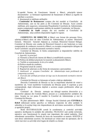 h) aprobă Norma de Funcţionare Internă a Băncii, principiile tuturor
   documentelor ce formează regulamentul de funcţionare al Băncii şi regulile de
   aprobare a acestora ;
   i) desemnează şi stabileşte atribuţiile:
   - Comitetului de Remunerare compus din trei membri ai Consiliului de
   Administraţie, care nu fac parte şi din Comitetul de Direcţie. Acest comitet
   stabileşte, prin negociere, remuneraţia Preşedintelui Consiliului de Administraţie,
   pentru competenţele suplimentare stabilite de membrii Comitetului de Direcţie;
   - Comitetului de Audit compus din trei membri ai Consiliului de
   Administraţie, aleşi conform dispoziţiilor legale în vigoare.

        COMITETUL DE DIRECŢIE al Băncii este format din persoane fizice,
salariaţi ai Băncii, alese de către Consiliul de Administraţie, şi anume: Directorul
General, Directorii Generali Adjuncţi şi, eventual, Directorul General Delegat.
Comitetul de Direcţie este condus de Directorul General şi este însărcinat cu toate
competenţele de conducere executivă a Băncii, cu excepţia competenţelor delegate de
Actul Constitutiv sau prin documentele normative interne.
        Comitetul de Direcţie, în limita competenţelor şi răspunderilor stabilite de
Consiliul de Administraţie,
    1. Aaprobă, în principal:
    a) Normele şi directivele interne ale Băncii şi modificările acestora;
    b) Politica de dobânzi practicate la resursele şi plasamentele Băncii;
    c) Tarifele şi comisioanele, în lei şi în valută;
    d) Politica anuală de creditare;
    e) Programul anual de control;
    f) Regimul de salarizare şi alte forme de remunerare a personalului;
    2. Analizează şi propune Consiliului de Administraţie toate problemele de
    competenţa acestuia;
    3. Exercită alte atribuţii prevăzute de lege sau în documentele normative interne
    ale Băncii.
        Comitetul de Direcţie se întruneşte cel puţin o dată pe săptămână.
        Deciziile Comitetului de Direcţie se iau cu majoritatea absolută de voturi a
membrilor săi. Votul membrilor Comitetului de Direcţie poate fi exprimat şi prin
corespondenţă, după informarea deplină a acestora asupra problemelor aflate pe
ordinea de zi.
        Comitetul de Direcţie numeşte sau deleagă numirea directorilor şi a
directorilor adjuncţi din Centrala Băncii, precum şi a conducătorilor unităţilor din
reţea. Aceştia nu vor putea fi membri în Consiliul de Administraţie şi nici în
Comitetul de Direcţie.
        Pe plan admninistrativ BRD - Groupe Société Générale prin CENTRALA
B.R.D elaborează norme specifice ce trebuiesc respectate de către unităţile în
subordine şi în acelaşi timp este răspunzătoare de activitatea sucursalelor şi filialelor
şi agenţiilor proprii.
        Rolul SUCURSALELOR constă în coordonarea şi controlul activităţii
operative desfăşurate în unităţile din subordine. FILIALELE sunt unităţi teritoriale,
operative care funcţionează în oraşele mai importante din cadrul judeţelor, fiind
subordonate sucursalelor. Punctele de lucru ale sucursalelor se numesc AGENŢII şi
sunt direct subordonate acestora. Ele derulează un volum mare de operaţiuni, dar în
valori mai mici cu activităţi strict legate de relaţiile cu clienţii.




                                           28
 