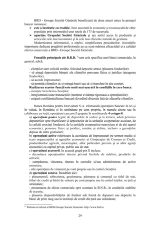 BRD - Groupe Société Générale beneficiază de doua atuuri unice în peisajul
bancar romanesc:
     este o institutie cu tradiţie, bine ancorată în economie şi recunoscută de către
        populaţie prin intermediul unei reţele de 173 de sucursale;
     aparţine Grupului Société Générale şi are astfel acces la produsele şi
        serviciile cele mai inovatoare şi la cele mai eficiente metode de gestiune.
        Modernizarea informaticii, a reţelei, simplificarea procedurilor, investiţiile
importante dedicate pregătirii profesionale au ca scop mărirea eficacităţii şi a calităţii
ofertei comerciale a BRD - Groupe Société Générale.

       Funcţiile principale ale B.R.D. 31sunt cele specifice unei bǎnci comerciale, în
general, adicǎ:

       - clienţilor care solicitǎ credite, folosind depozite atrase (plasarea fondurilor);
       - sǎ atragǎ depozitele bǎneşti ale clienţilor persoane fizice şi juridice (atragerea
       fondurilor);
       - sǎ acorde împrumuturi;
       - sǎ permitǎ clienţilor sǎ-şi retragǎ banii sau sǎ-şi transfere în alte conturi.
       Realizarea acestor funcţii este mult mai uşuratǎ în condiţiile în care banca:
       - menţine încrederea clienţilor;
       - înregistreazǎ toate tranzacţiile (menţine evidenţa riguroasǎ a operaţiunilor);
       - asigurǎ confidenţialitatea bancarǎ dovedind discreţie faţǎ de afacerile clienţilor .

         Banca Româna pentru Dezvoltare S.A. efectueazǎ operaţiuni bancare în lei şi
în valutǎ, în România şi în strǎinǎtate pe cont propriu, în numele altora sau în
colaborare cu terţii, operaţiuni care pot fi grupate în urmǎtoarele 4 categorii:
    a) operaţiuni pasive legate de depozitele la vedere şi la termen, adicǎ primirea
    depunerilor spre fructificare şi depozitelor de la unitǎţile cooperatiste asociate, de
    la ceilalţi asociaţi fondatori, de la unitǎţile cooperatiste neasociate şi de alţi agenţi
    economici, persoane fizice şi juridice, române şi strǎine, inclusiv a garanţiilor
    depuse de cǎtre gestionari;
    b) operaţiuni active referitoare la acordarea de împrumuturi pe termen mediu şi
    scurt organizaţiilor şi agenţilor economici ai Cooperaţiei de Consum şi Credit,
    producǎtorilor agricoli, meseriaşilor, altor particulari precum şi ai altor agenţi
    economici cu capital privat, public sau de stat;
    c) operaţiuni accesorii. În aceastǎ grupǎ pot fi incluse:
    - decontarea operaţiunilor interne privind livrǎrile de mǎrfuri, prestǎrile de
    servicii;
    - cumpǎrarea, vânzarea, tinerea în custodie şi/sau administrarea de active
    monetare;
    - alte operaţiuni de virament pe cont propriu sau în contul clienţilor.
    d) operaţiuni conexe. Încadrǎm aici:
    - plasamentul, subscrierea, gestionarea, pǎstrarea şi comerţul cu titlul de stat,
    titluri de credit şi hârtii de valoare pe cont propriu sau în contul terţilor, in ţarǎ şi
    strǎinǎtate;
    - prezentarea de efecte comerciale spre scontare la B.N.R., în condiţiile stabilite
    de aceasta;
    - plasarea disponibilitǎţilor de fonduri sub formǎ de depuneri sau depozite la
    bǎnci de prim rang sau la instituţii de credit din ţarǎ sau strǎinǎtate;

31
     Website-ul oficial al BRD-Groupe Societe Generale- http://www.brd.ro


                                                  29
 