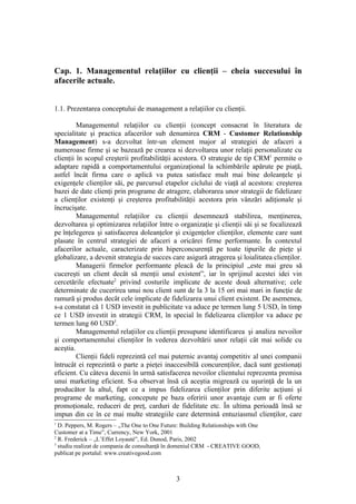 Cap. 1. Managementul relaţiilor cu clienţii – cheia succesului în
afacerile actuale.


1.1. Prezentarea conceptului de management a relaţiilor cu clienţii.

         Managementul relaţiilor cu clienţii (concept consacrat în literatura de
specialitate şi practica afacerilor sub denumirea CRM - Customer Relationship
Management) s-a dezvoltat într-un element major al strategiei de afaceri a
numeroase firme şi se bazează pe crearea si dezvoltarea unor relaţii personalizate cu
clienţii în scopul creşterii profitabilităţii acestora. O strategie de tip CRM1 permite o
adaptare rapidă a comportamentului organizaţional la schimbările apărute pe piaţă,
astfel încât firma care o aplică va putea satisface mult mai bine doleanţele şi
exigenţele clienţilor săi, pe parcursul etapelor ciclului de viaţă al acestora: creşterea
bazei de date clienţi prin programe de atragere, elaborarea unor strategii de fidelizare
a clienţilor existenţi şi creşterea profitabilităţii acestora prin vânzări adiţionale şi
încrucişate.
         Managementul relaţiilor cu clienţii desemnează stabilirea, menţinerea,
dezvoltarea şi optimizarea relaţiilor între o organizaţie şi clienţii săi şi se focalizează
pe înţelegerea şi satisfacerea doleanţelor şi exigenţelor clienţilor, elemente care sunt
plasate în centrul strategiei de afaceri a oricărei firme performante. În contextul
afacerilor actuale, caracterizate prin hiperconcurenţă pe toate tipurile de pieţe şi
globalizare, a devenit strategia de succes care asigură atragerea şi loialitatea clienţilor.
         Managerii firmelor performante pleacă de la principiul „este mai greu să
cucereşti un client decât să menţii unul existent”, iar în sprijinul acestei idei vin
cercetările efectuate2 privind costurile implicate de aceste două alternative; cele
determinate de cucerirea unui nou client sunt de la 3 la 15 ori mai mari in funcţie de
ramură şi produs decât cele implicate de fidelizarea unui client existent. De asemenea,
s-a constatat că 1 USD investit in publicitate va aduce pe termen lung 5 USD, în timp
ce 1 USD investit in strategii CRM, în special în fidelizarea clienţilor va aduce pe
termen lung 60 USD3.
         Managementul relaţiilor cu clienţii presupune identificarea şi analiza nevoilor
şi comportamentului clienţilor în vederea dezvoltării unor relaţii cât mai solide cu
aceştia.
         Clienţii fideli reprezintă cel mai puternic avantaj competitiv al unei companii
întrucât ei reprezintă o parte a pieţei inaccesibilă concurenţilor, dacă sunt gestionaţi
eficient. Cu câteva decenii în urmă satisfacerea nevoilor clientului reprezenta premisa
unui marketing eficient. S-a observat însă că aceştia migrează cu uşurinţă de la un
producător la altul, fapt ce a impus fidelizarea clienţilor prin diferite acţiuni şi
programe de marketing, concepute pe baza oferirii unor avantaje cum ar fi oferte
promoţionale, reduceri de preţ, carduri de fidelitate etc. În ultima perioadă însă se
impun din ce în ce mai multe strategiile care determină entuziasmul clienţilor, care
1
  D. Peppers, M. Rogers – „The One to One Future: Building Relationships with One
Customer at a Time”, Currency, New York, 2001
2
  R. Frederick – „L’Effet Loyauté”, Ed. Dunod, Paris, 2002
3
  studiu realizat de compania de consultanţă în domeniul CRM - CREATIVE GOOD,
publicat pe portalul: www.creativegood.com



                                               3
 