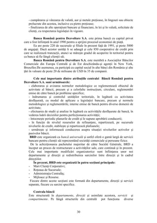 - cumpǎrarea şi vânzarea de valutǎ, aur şi metale preţioase, în lingouri sau obiecte
   prelucrate din acestea, inclusive cu pietre preţioase;
   - finalizarea de alte operaţiuni bancare şi financiare, în lei şi în valutǎ, solicitate de
   clienţi, cu respectarea legislaţiei în vigoare.

         Banca Românǎ pentru Dezvoltare S.A. este prima bancă cu capital privat
care a fost înfiinţată în anul 1990 pentru a sprijini procesul economiei de piaţă.
         Ea are peste 220 de sucursale şi filiale în prezent faţă de 1991, şi peste 5000
de angajaţi. Dacă acestor unităţi li se adaugă şi cele 850 cooperative de credit prin
care se realizează tranzacţii, atunci se măreşte gradul de acoperire în teritoriul pentru
ca banca să fie lângă clienţii săi.
         Banca Românǎ pentru Dezvoltare S.A. este membră a Asociaţilor Băncilor
Comerciale din Europa Centrală şi de Est deschizându-şi agenţii în New York,
Bruxelles.De asemenea, ea participă cu capital social în alte bănci din România şi alte
ţări în valoare de peste 20 de milioane de USD în 35 de companii.

        Cele mai importante dintre atribuţiile centralei Băncii Românǎ pentru
Dezvoltare S.A. sunt următoarele:
   - elaborarea şi avizarea normelor metodologice ce reglementează obiectul de
   activitate al băncii, precum şi a celorlalte instrucţiuni, circulare, reglementări
   emise de către bancă pe probleme specifice;
   - îndrumarea şi controlul unităţilor teritoriale, în legătură cu activitatea
   desfăşurată, cu modul de aplicare a legislaţiei bancare, precum şi normele
   metodologice şi reglementările, interne emise de bancă pentru diverse domenii de
   activitate;
   - efectuarea de studii şi analize în legătură cu activităţile desfăşurate de bancă, în
   vederea luării deciziilor pentru perfecţionarea activităţii;
   - întocmeşte periodic planurile de credit şi le supune aprobării conducerii;
   - în funcţie de nivelul resurselor de refinanţare, repartizează, pe sucursale
   nivelurile de credit, stabileşte şi repartizează plafoanele;
   - urmăreşte şi informează conducerea asupra situaţiei nivelurilor activelor şi
   pasivelor băncii.
    BRD este organizată ca bancă universală şi astfel oferă o gamă largă de servicii
   bancare pentru clienţii săi reprezentând societăţi comerciale şi persoane fizice.
     De la achiziţionarea pachetului majoritar de către Société Générale, BRD a
   început un proces de restructurare a activităţilor sale, care continuă şi în prezent.
   Cele mai importante modificări organizatorice sunt înfiinţarea unor noi
   departamente şi direcţii şi redistribuirea sarcinilor între direcţii şi în cadrul
   direcţiilor.
        În prezent, BRD este organizată în patru secţiuni principale:
   - Mari Clienţi Corporativi;
   - Reţeaua de Sucursale;
   - Administraţia Centralăş;
   - Mijloace şi Resurse.
    Fiecare dintre aceste secţiuni este formată din departamente, direcţii şi servicii
   separate, fiecare cu sarcini specifice.

       Centrala băncii
   Este structurată în departamente, direcţii şi asimilate acestora, servicii şi
   compartimente. Pe lângă structurile din centrală pot funcţiona diverse



                                            30
 
