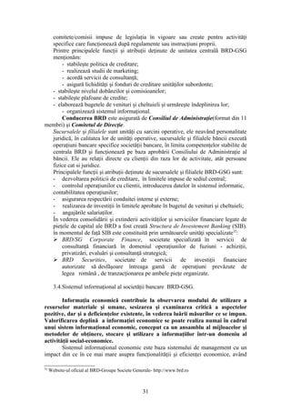 comitete/comisii impuse de legislaţia în vigoare sau create pentru activităţi
  specifice care funcţionează după regulamente sau instrucţiuni proprii.
  Printre principalele funcţii şi atribuţii deţinute de unitatea centrală BRD-GSG
  menţionăm:
      - stabileşte politica de creditare;
      - realizează studii de marketing;
      - acordă servicii de consultanţă;
      - asigură lichidităţi şi fonduri de creditare unităţilor subordonte;
  - stabileşte nivelul dobânzilor şi comisioanelor;
  - stabileşte plafoane de credite;
  - elaborează bugetele de venituri şi cheltuieli şi urmăreşte îndeplinirea lor;
      - organizează sistemul informaţional.
      Conducerea BRD este asigurată de Consiliul de Administraţie(format din 11
membri) şi Comitetul de Direcţie.
  Sucursalele şi filialele sunt unităţi cu sarcini operative, ele neavând personalitate
  juridică, în calitatea lor de unităţi operative, sucursalele şi filialele băncii execută
  operaţiuni bancare specifice societăţii bancare, în limita competenţelor stabilite de
  centrala BRD şi funcţionează pe baza aprobării Consiliului de Administraţie al
  băncii. Ele au relaţii directe cu clienţii din raza lor de activitate, atât persoane
  fizice cat si juridice.
  Principalele funcţii şi atribuţii deţinute de sucursalele şi filialele BRD-GSG sunt:
  - dezvoltarea politicii de creditare, în limitele impuse de sediul central;
  - controlul operaţiunilor cu clientii, introducerea datelor în sistemul informatic,
  contabilitatea operaţiunilor;
  - asigurarea respectării conduitei interne şi externe;
  - realizarea de investiţii în limitele aprobate în bugetul de venituri şi cheltuieli;
  - angajările salariaţilor.
  În vederea consolidării şi extinderii activităţilor şi serviciilor financiare legate de
  pieţele de capital ale BRD a fost creată Structura de Investement Banking (SIB).
  în momentul de faţă SIB este constituită prin următoarele unităţi specializate32:
   BRD/SG Corporate Finance, societate specializată în servicii de
      consultanţă financiară în domeniul operaţiunilor de fuziuni - achiziţii,
      privatizări, evaluări şi consultanţă strategică;
   BRD Securities, societate de servicii de investiţii financiare
      autorizate să desfăşoare întreaga gamă de operaţiuni prevăzute de
      legea română , de tranzacţionarea pe ambele pieţe organizate.

       3.4.Sistemul informaţional al societăţii bancare BRD-GSG.

        Informaţia economică contribuie la observarea modului de utilizare a
resurselor materiale şi umane, sesizarea şi examinarea critică a aspectelor
pozitive, dar şi a deficienţelor existente, în vederea luării măsurilor ce se impun.
Valorificarea deplină a informaţiei economice se poate realiza numai în cadrul
unui sistem informaţional economic, conceput ca un ansamblu al mijloacelor şi
metodelor de obţinere, stocare şi utilizare a informaţiilor într-un domeniu al
activităţii social-economice.
        Sistemul informaţional economic este baza sistemului de management cu un
impact din ce în ce mai mare asupra funcţionalităţii şi eficienţei economice, având

32
     Website-ul oficial al BRD-Groupe Societe Generale- http://www.brd.ro



                                                  31
 