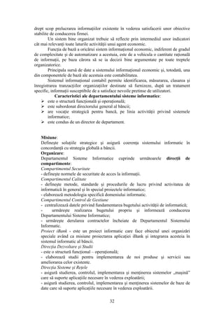 drept scop prelucrarea informaţiilor existente în vederea satisfacerii unor obiective
stabilite de conducerea firmei.
         Un sistem bine organizat trebuie să reflecte prin intermediul unor indicatori
cât mai relevanţi toate laturile activităţii unui agent economic.
         Funcţia de bază a oricărui sistem informaţional economic, indiferent de gradul
de complexitate şi de automatizare a acestuia, este de a vehicula o cantitate raţională
de informaţii, pe baza cărora să se ia decizii bine argumentate pe toate treptele
organizatorice.
         Principala sursă de date a sistemului informaţional economic şi, totodată, una
din componentele de bază ale acestuia este contabilitatea.
         Sistemul informaţional contabil permite identificarea, măsurarea, clasarea şi
înregistrarea tranzacţiilor organizaţiilor destinate să furnizeze, după un tratament
specific, informaţii susceptibile de a satisface nevoile pretinse de utilizatori.
             Caracteristici ale departamentului sisteme informatice:
     este o structură funcţională şi operaţională;
     este subordonat directorului general al băncii;
     are vocaţie strategică pentru bancă, pe linia activităţii privind sistemele
         informatice;
     este condus de un director de departament.


   Misiune:
   Defineşte soluţiile strategice şi asigură coerenţa sistemului informatic în
   concordanţă cu strategia globală a băncii.
   Organizare:
   Departamentul Sisteme Informatice cuprinde următoarele direcţii de
   compartimente:
   Compartimentul Securitate
   - defineşte normele de securitate de acces la informaţii.
   Compartimentul Calitate
   - defineşte metode, standarde şi procedurile de lucru privind activitatea de
   informatică în general şi în special proiectele informatice;
   - elaborează metodologia specifică domeniului informatic.
   Compartimentul Control de Gestiune
   - centralizează datele privind fundamentarea bugetului activităţii de informatică;
   -      urmăreşte realizarea bugetului propriu şi informează conducerea
   Departamentului Sisteme Informatice;
   - urmăreşte derularea contractelor încheiate de Departamentul Sistemului
   Informatic.
   Proiect iBank - este un proiect informatic care face obiectul unei organizări
   speciale având ca misiune proiectarea aplicaţiei iBank şi integrarea acesteia în
   sistemul informatic al băncii.
   Direcţia Dezvoltare şi Studii
   - este o structură funcţional – operaţională;
   - elaborează studii pentru implementarea de noi produse şi servicii sau
   ameliorarea celor existente.
   Direcţia Sisteme şi Reţele
   - asigură studierea, controlul, implementarea şi menţinerea sistemelor „maşină”
   care să suporte aplicaţiile necesare în vederea exploatării;
   - asigură studierea, controlul, implementarea şi menţinerea sistemelor de baze de
   date care să suporte aplicaţiile necesare în vederea exploatării.

                                          32
 