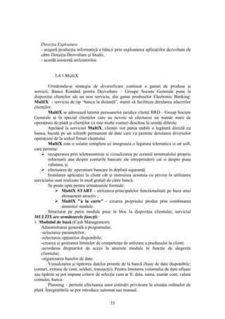 Direcţia Exploatare
   - asigură producţia informatică a băncii prin exploatarea aplicaţiilor dezvoltate de
   către Direcţia Dezvoltare şi Studii;
   - acordă asistenţă utilizatorilor.


           3.4.1.MultiX

        Urmărindu-şi strategia de diversificare continuă a gamei de produse şi
servicii, Banca Română pentru Dezvoltare – Groupe Societe Generale pune la
dispoziţia clienţilor săi un nou serviciu, din gama produselor Electronic Banking:
MultiX - serviciu de tip “banca la distanţă”, menit să faciliteze derularea afacerilor
clienţilor.
        MultiX se adresează tuturor persoanelor juridice clienţi BRD – Group Societe
Generale şi în special clienţilor care au nevoie să efectueze un număr mare de
operaţiuni de plată şi clienţilor cu mai multe conturi deschise la unităţi diferite.
        Apelând la serviciul MultiX, clienţii vor putea stabili o legătură directă cu
banca, bazată pe un schimb permanent de date care va permite derularea diverselor
operaţiuni de la sediul firmei clientului.
        MultiX este o solutie completa ce integreaza o legatura telematica si un soft,
care permite:
     recuperarea prin teletransmisie si vizualizarea pe ecranul terminalului propriu
        informatii atat despre conturile bancare ale intreprinderii cat si despre piata
        valutara, şi
     efectuarea de operatiuni bancare în deplină siguranţă.
        Instalarea aplicaţiei la client cât şi instruirea acestuia cu privire la utilizarea
serviciului sunt realizate în mod gratuit de către bancă.
        Se poate opta pentru urmatoarele formule:
             MultiX START - utilizarea principalelor functionalitati pe baza unui
                abonament atractiv ;
             MultiX "à la carte" - crearea propriului produs prin combinarea
                anumitor module.
        Structurat pe patru module puse în bloc la dispoziţia clientului, serviciul
MULTIX are următoarele funcţii:
1. Modulul de bază (Cash Management)
    Administrarea generală a programului:
    -selectarea parametrilor;
    -selectarea opţiunilor disponibile;
    -crearea şi gestiunea limitelor de competenţa de utilizare a produsului la client;
    -acordarea drepturilor de acces la anumite module în funcţie de alegerile
    clientului;
    -organizarea bazelor de date.
        Vizualizarea şi tipărirea datelor primite de la bancă (baze de date disponibile:
conturi, extrase de cont, solduri, tranzacţii). Pentru limitarea volumului de date afişate
sau tipărite se pot impune criterii de selecţie cum ar fi: data, suma, număr cont, valuta
contului, banca.
        Planning – permite efectuarea unor estimări privitoare la situaţia ordinelor de
plată. Înregistrările se pot introduce automat sau manual.

                                            33
 