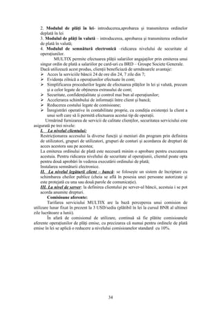 2. Modulul de plăţi în lei- introducerea,aprobarea şi transmiterea ordinelor
     deplată în lei
     3. Modulul de plăţi în valută – introducerea, aprobarea şi transmiterea ordinelor
     de plată în valută;
     4. Modulul de semnătură electronică –ridicarea nivelului de securitate al
     operaţiunilor.
              MULTIX permite efectuarea plăţii salariilor angajaţilor prin emiterea unui
     singur ordin de plată a salariilor pe card-uri cu BRD – Groupe Societe Generale.
     Dacă utilizează acest produs, clienţii beneficiază de următoarele avantaje:
      Acces la serviciile băncii 24 de ore din 24, 7 zile din 7;
      Evidenţa zilnică a operaţiunilor efectuate în cont;
      Simplificarea procedurilor legate de efectuarea plăţilor în lei şi valută, precum
         şi a celor legate de obţinerea extrasului de cont;
      Securitate, confidenţialitate şi control mai bun al operaţiunilor;
      Accelerarea schimbului de informaţii între client şi bancă;
      Reducerea costului legate de comisioane;
      Înregistrări operative în contabilitate proprie, cu condiţia existenţei la client a
         unui soft care să îi permită efectuarea acestui tip de operaţii.
        Urmărind furnizarea de servicii de calitate clienţilor, securitatea serviciului este
asigurată pe trei nivele:
     I. La nivelul clientului:
     Restricţionarea accesului la diverse funcţii şi meniuri din program prin definirea
     de utilizatori, grupuri de utilizatori, grupuri de conturi şi acordarea de drepturi de
     acces acestora sau pe acestea;
     La emiterea ordinului de plată este necesară minim o aprobare pentru executarea
     acestuia. Pentru ridicarea nivelului de securitate al operaţiunii, clientul poate opta
     pentru două aprobări în vederea executării ordinului de plată;
     Instalarea semnăturii electronice.
     II. La nivelul legăturii client – bancă: se foloseşte un sistem de încriptare cu
     schimbarea cheilor publice (cheia se află în posesia unei persoane autorizate şi
     este protejată cu una sau două parole de comunicaţie).
     III. La nivel de server: la definirea clientului pe server-ul băncii, acestuia i se pot
     acorda anumite drepturi.
         Comisioane aferente:
         Tarifarea serviciului MULTIX are la bază perceperea unui comision de
utilizare lunar fixat în prezent la 3 USD/sediu (plătibil în lei la cursul BNR al ultimei
zile lucrătoare a lunii).
         În afară de comisionul de utilizare, continuă să fie plătite comisioanele
aferente operaţiunilor de plăţi emise, cu precizarea că numai pentru ordinele de plată
emise în lei se aplică o reducere a nivelului comisioanelor standard cu 10%.




                                            34
 