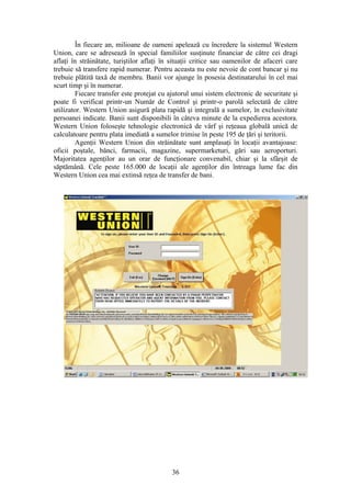 În fiecare an, milioane de oameni apelează cu încredere la sistemul Western
Union, care se adresează în special familiilor susţinute financiar de către cei dragi
aflaţi în străinătate, turiştilor aflaţi în situaţii critice sau oamenilor de afaceri care
trebuie să transfere rapid numerar. Pentru aceasta nu este nevoie de cont bancar şi nu
trebuie plătită taxă de membru. Banii vor ajunge în posesia destinatarului în cel mai
scurt timp şi în numerar.
         Fiecare transfer este protejat cu ajutorul unui sistem electronic de securitate şi
poate fi verificat printr-un Număr de Control şi printr-o parolă selectată de către
utilizator. Western Union asigură plata rapidă şi integrală a sumelor, în exclusivitate
persoanei indicate. Banii sunt disponibili în câteva minute de la expedierea acestora.
Western Union foloseşte tehnologie electronică de vârf şi reţeaua globală unică de
calculatoare pentru plata imediată a sumelor trimise în peste 195 de ţări şi teritorii.
         Agenţii Western Union din străinătate sunt amplasaţi în locaţii avantajoase:
oficii poştale, bănci, farmacii, magazine, supermarketuri, gări sau aeroporturi.
Majoritatea agenţilor au un orar de funcţionare convenabil, chiar şi la sfârşit de
săptămână. Cele peste 165.000 de locaţii ale agenţilor din întreaga lume fac din
Western Union cea mai extinsă reţea de transfer de bani.




                                            36
 