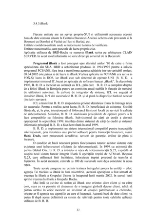 3.4.3.iBank


        Fiecare entitate are un server propriu-XUI si utilizatorii acceseaza aceeasi
baza de date comuna situate la Centrala Bucuresti.Aceeasi schema este prevazuta si la
Botosani cu Dorohoi si Vaslui cu Husi si Barlad, etc.
Entitate contabila-entitate unde se intocmeste balanta de verificare.
Entitate noncontabila-sunt punctele de lucru propriu zise.
Aplicatia utilizata de BRD-Bacău se numeste iBank scrisa pe arhitectura CLAIN
SERVER. In acest mod informatia se scrie direct pe serverul de la Bucuresti.

         Programul iBank a fost conceput spre sfarsitul anilor ’80 de catre o firma
specializata din SUA. BRD a achizitionat produsul in 1994/1995 pentru a inlociu
programul PCBANK, fara insa a transforma aceasta achizitie intr-un veritabil proiect.
08.04.2002 este prima zi de lucru in iBank.Vechea aplicatie in PCBANK era scrisa in
FOX.Se lucra in DOS, iar iBank este sub sistemul de operare UNI B. R. D. a
implementat sistemul IT, bazat pe aplicaţia de software bancar „iBank”. În decembrie
1996, B. R. D. a încheiat un contract cu ICL, prin care B. R. D. a cumpărat dreptul
de a folosi iBank în România pentru un comision anual stabilit în funcţie de numărul
de utilizatori autorizaţi. În calitate de integrator de sisteme, ICL s-a angajat să
instaleze iBank, în 9 din sucursalele B. R. D. şi să pună la dispoziţie hard-ul necesar
(inclusiv servere).
         ICL a transferat B. R. D. răspunderea privind derularea iBank în întreaga reţea
de sucursale. Pentru a realiza acest lucru, B. R. D. beneficiază de asistenţa Sociétè
Générale, şi, în plus, intenţionează să folosească furnizori locali de servicii în calitate
de subcontractori. Simultan, B. R. D. analizează procedurile de operare pentru a le
face compatibile cu folosirea iBank. Sub-sistemul de cărţi de credit a devenit
operaţional în septembrie 1999. interfaţa dintre sistemul de cărţi de credit şi sistemul
informatic principal B. R. D. a fost dezvoltată în anul 1999.
         B. R. D. a implementat un sistem internaţional compatibil pentru tranzacţiile
internaţionale, prin instalarea unui pachet software pentru tranzacţii financiare, numit
Bank Trade, care procesează acreditive, scrisori de garanţie, ordine de plată şi
încasare.
         O condiţie de bază necesară pentru funcţionarea tuturor acestor sisteme este
existenţa unei infrastructuri eficiente de telecomunicaţii. În 1999 cu asistenţă din
partea Global One, B. R. D. a introdus o reţea de telecomunicaţii X.25, capabilă să
susţină noul sistem bancar integrat iBank li operaţiile reţelei de ATM-uri. Reţeaua
X.25, care utilizează linii închiriate, înlocuieşte treptat procesul de transfer al
fişierelor. În acest moment, centrala şi 100 de sucursale sunt deja conectate la noua
reţea.
         Toate aceste progrese au permis testarea întregului proces în unităţi – pilot,
agenţia Tei trecând la iBank în luna noiembrie. Această operaţiune a fost urmată de
trecerea la iBank a Grupului Unirea la începutul lunii martie 2002. în cursul lunii
aprilie trecerea la iBank a Grupului Bacău.
         Mai întâi se cuvine să notăm că iBank este orientat către client şi nu către
cont, ceea ce va permite să dispunem de o imagine globală despre client, adică să
putem alcătui în orice moment un inventar al situaţiei patrimoniale a clientului,
oricare ar fi agenţia sau agenţiile cu care el lucrează. Această bază de date clienţi va
putea fi după aceea definitivă ca sistem de referinţă pentru toate celelalte aplicaţii
utilizate de B. R. D.

                                            37
 