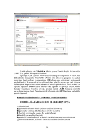 O altă aplicaţie este MEGARA folosită pentru Fondul deschis de investitii-
SIMFONIA, pentru achiziţionare de titluri.
         Aplicaţia FCEX (folosită pentru achiziţionarea şi răscumpararea de titluri prin
BRD).Pentru tranzacţiile WESTERN UNION este folosit un program cu acelaşi
nume care face transferuri cu strainatatea. BRD-ul mai are o aplicaţe care gestionează
carduri la nivel de convenţie şi de utilizatori-plata salariilor se face pe card. Aflarea
informaţiilor despre clienţi (nume,adresa,cod numeric personal,cod fiscal) se face cu
ajutorul aplicaţiei INFO.Această aplicaţie are legatura cu aplicaţia carduri.Pentru
licitaţia valutară este folosită o aplicaţie generală numită LICIT- banca se comportă
ca un dealer pentru client. Aceasta exportă informaţia către iBANk şi este preluată în
contul clientului.

   Particularitati in sistemul de codificare a conturilor clientilor:

       CODIFICAREA CATEGORIILOR DE CLIENTI IN IBANK

   A-clienti uzuali
   B-personalul unitatilor bancii (inclusiv directori executive)
   D-personalul Centralei BRD (inclusiv director executiv)
   F-familiile personalului propriu din unitatile bancii
   G-familiile personalului Centralei
   I-personalul unitatilor bancii, actionarii care si-au desemnat un reprezentant
   J-personalul Centralei, actionatii care si-au desemnat un reprezentant



                                           39
 