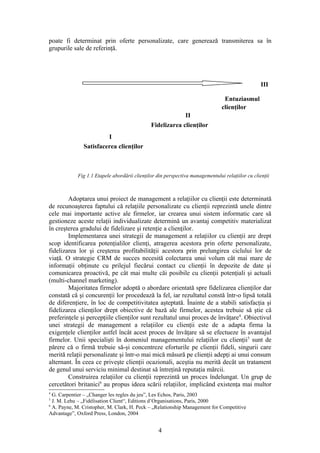 poate fi determinat prin oferte personalizate, care generează transmiterea sa în
grupurile sale de referinţă.




                                                                                                  III

                                                                                Entuziasmul
                                                                               clienţilor
                                                           II
                                              Fidelizarea clienţilor
                        I
               Satisfacerea clienţilor



            Fig 1.1 Etapele abordării clienţilor din perspectiva managementului relaţiilor cu clienţii



        Adoptarea unui proiect de management a relaţiilor cu clienţii este determinată
de recunoaşterea faptului că relaţiile personalizate cu clienţii reprezintă unele dintre
cele mai importante active ale firmelor, iar crearea unui sistem informatic care să
gestioneze aceste relaţii individualizate determină un avantaj competitiv materializat
în creşterea gradului de fidelizare şi retenţie a clienţilor.
        Implementarea unei strategii de management a relaţiilor cu clienţii are drept
scop identificarea potenţialilor clienţi, atragerea acestora prin oferte personalizate,
fidelizarea lor şi creşterea profitabilităţii acestora prin prelungirea ciclului lor de
viaţă. O strategie CRM de succes necesită colectarea unui volum cât mai mare de
informaţii obţinute cu prilejul fiecărui contact cu clienţii în depozite de date şi
comunicarea proactivă, pe cât mai multe căi posibile cu clienţii potenţiali şi actuali
(multi-channel marketing).
        Majoritatea firmelor adoptă o abordare orientată spre fidelizarea clienţilor dar
constată că şi concurenţii lor procedează la fel, iar rezultatul constă într-o lipsă totală
de diferenţiere, în loc de competitivitatea aşteptată. Înainte de a stabili satisfacţia şi
fidelizarea clienţilor drept obiective de bază ale firmelor, acestea trebuie să ştie că
preferinţele şi percepţiile clienţilor sunt rezultatul unui proces de învăţare4. Obiectivul
unei strategii de management a relaţiilor cu clienţii este de a adapta firma la
exigenţele clienţilor astfel încât acest proces de învăţare să se efectueze în avantajul
firmelor. Unii specialişti în domeniul managementului relaţiilor cu clienţii5 sunt de
părere că o firmă trebuie să-şi concentreze eforturile pe clienţii fideli, singurii care
merită relaţii personalizate şi într-o mai mică măsură pe clienţii adepţi ai unui consum
alternant. În ceea ce priveşte clienţii ocazionali, aceştia nu merită decât un tratament
de genul unui serviciu minimal destinat să întreţină reputaţia mărcii.
        Construirea relaţiilor cu clienţii reprezintă un proces îndelungat. Un grup de
cercetători britanici6 au propus ideea scării relaţiilor, implicând existenţa mai multor
4
  G. Carpentier – „Changer les regles du jeu”, Les Echos, Paris, 2003
5
  J. M. Lehu – „Fidélisation Client“, Editions d’Organisations, Paris, 2000
6
  A. Payne, M. Cristopher, M. Clark, H. Peck – „Relationship Management for Competitive
Advantage”, Oxford Press, London, 2004


                                                 4
 
