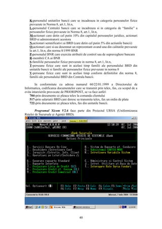 K-personalul unitatilor bancii care se incadreaza in categoria persoanelor fizice
   prevazute in Norma 8, art.1, lit.n,
   L-personalul Centralei bancii care se incadreaza si in categoria de “familie” a
   persoanelor fizice prevazute in Norma 8, art.1, lit.n,
   M-actionari care detin cel putin 10% din capitalul persoanelor juridice, actionari
   BRD si administratorii acestora
   N-actionari semnificativi ai BRD (care detin cel putin 5% din actiunile bancii)
   O-actionari care si-au desemnat un reprezentant avand una din calitatile prevazute
   la art.1, lit.n, din norma 8/1999 BNR
   P-personalul BNR care exercita atributii de control sau de supraveghere bancara
   R-membrii CA ai BNR
   S-familiile persoanelor fizice prevazute in norma 8, art.1, lit.n,
   T-persoane fizice care sunt in acelasi timp familii ale personalului BRD din
   unitatile bancii si familii ale persoanelor fizice prevazute in norma 8
   V-persoane fizice care sunt in acelasi timp conform definitiilor din norma 8,
   familii ale personalului BRD din Centrala bancii.

        In conformitate cu adresa numarul 60/22/01.1999 a Directorului de
Informatica, codificarea documentelor care se transmit prin telex, fax, cu scopul de a
evita intarzierile provocate de PRIORIPOST, se va face astfel:
    704-prin documente ce pleaca telex la comanda clientului
    517-prin salariatii BRD care doresc sa transmita telex, fax un ordin de plata
    722-prin documente ce pleaca telex, fax din unitatile bancii.

        Programul Xicom V2.6 face parte din Proiectul URSA (Uniformizarea
Reţelei de Sucursale şi Agenţii BRD).




                                         40
 
