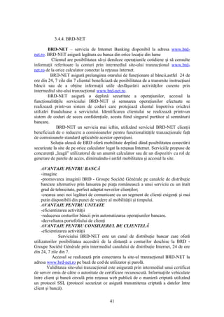 3.4.4. BRD-NET

         BRD-NET – serviciu de Internet Banking disponibil la adresa www.brd-
net.ro. BRD-NET asigură legătura cu banca din orice locaţie din lume
          Clientul are posibilitatea să-şi deruleze operaţiunile cotidiene şi să consulte
informaţii referitoare la conturi prin intermediul site-ului tranzacţional www.brd-
net.ro de la orice calculator conectat la reţeaua Internet.
          BRD-NET asigură prelungirea orarului de funcţionare al băncii,astfel 24 de
ore din 24, 7 zile din 7 clientul beneficiază de posibilitatea de a transmite instrucţiuni
băncii sau de a obţine informaţii utile desfăşurării activităţilor curente prin
intermediul site-ului tranzacţional www.brd-net.ro.
         BRD-NET asigură o deplină securitate a operaţiunilor, accesul la
funcţionalităţile serviciului BRD-NET şi semnarea operaţiunilor efectuate se
realizează printr-un sistem de coduri care protejează clientul împotriva oricărei
utilizări frauduluase a serviciului. Identificarea clientului se realizează printr-un
sistem de coduri de acces confidenţiale, acesta fiind singurul purtător al semnăturii
bancare.
             BRD-NET un serviciu mai ieftin, utilizând serviciul BRD-NET clienţii
beneficiază de o reducere a comisioanelor pentru functionalităţile tranzacţionale faţă
de comisioanele standard aplicabile acestor operaţiuni.
          Soluţia aleasă de BRD oferă mobilitate deplină dând posibilitatea conectării
securizate la site de pe orice calculator legat la reţeaua Internet. Serviciile propuse de
concurenţă „leagă” utilizatorul de un anumit calculator sau de un dispozitiv cu rol de
generare de parole de acces, diminuându-i astfel mobilitatea şi accesul la site.

     AVANTAJE PENTRU BANCĂ
     -imagine
     -promovarea imaginii BRD - Groupe Société Générale pe canalele de distribuţie
     bancare alternative prin lansarea pe piaţa românească a unui serviciu cu un înalt
     grad de tehnicitate, perfect adaptat nevoilor clienţilor;
     -crearea unei noi legături de comunicare cu un segment de clienţi exigenţi şi mai
     putin disponibili din punct de vedere al mobilităţii şi timpului.
     AVANTAJE PENTRU UNITATE
     -eficientizarea activităţii
     -reducerea costurilor băncii prin automatizarea operaţiunilor bancare.
     -dezvoltarea portofoliului de clienţi
     AVANTAJE PENTRU CONSILIERUL DE CLIENTELĂ
     -eficientizarea activităţii
               Serviciului BRD-NET este un canal de distribuţie bancar care oferă
utilizatorilor posibilitatea accesării de la distanţă a conturilor deschise la BRD -
Groupe Société Générale prin intermediul canalului de distribuţie Internet, 24 de ore
din 24, 7 zile din 7.
            Accesul se realizează prin conectarea la site-ul tranzacţional BRD-NET la
adresa www.brd-net.ro pe bază de cod de utilizator şi parolă.
         Validitatea site-ului tranzacţional este asigurată prin intermediul unui certificat
de server emis de către o autoritate de certificare recunoscută. Informaţiile vehiculate
între client şi bancă circulă prin reţeaua web publică de o manieră criptată utilizând
un protocol SSL (protocol securizat ce asigură transmiterea criptată a datelor între
client şi bancă).

                                            41
 