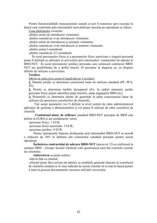 Pentru funcţionalităţile tranzacţionale sumele ce pot fi transmise spre execuţie la
bancă sunt controlate prin intermediul unor plafoane maxime pe operaţiune şi zilnice.
    Lista plafoanelor existente:
    -plafon unitar de introducere viramente;
    -plafon cumulat pe zi de introducere viramente;
    -plafon unitar de introducere şi semnare viramente;
    -plafon cumulat pe zi de introducere şi semnare viramente;
    -plafon unitar I semnătură;
    -plafon cumulat pe zi I semnătură.
       În cazul persoanelor fizice şi a persoanelor fizice autorizate o singură persoană
poate fi definită ca utilizator al serviciului prin intermediul contractului de aderare la
BRD-NET. În cazul persoanelor juridice persoana care semnează contractul BRD-
NET are posibilitatea de a defini maxim 10 persoane la alegerea sa, cu drepturi
diferite de utilizare a serviciului.
    Tarifare
    Oferta la subscriere poate fi impărţită pe 3 niveluri:
    1. Statutul juridic ce determina comisionul lunar de utilizare standard (PF, PFA,
    PJ);
    2. Pietele ce determina tarifele derogatorii (Ex: în cadrul statutului juridic
    persoane fizice putem identifica piaţa tinerilor, piaţa angajaţilor BRD etc);
    3. Promotiile ce determina durate de gratuitate la plata comisionului lunar de
    utilizare (la aprecierea consilierilor de clientelă).
          Toţi aceşti parametrii vor fi definiţi la nivel central de către administratorul
aplicaţiei de gestiune a abonamentelor şi vor putea fi utilizaţi de către consilierii de
clientelă.
          Comisionul lunar de utilizare standard BRD-NET perceput de BRD este
definit în EURO şi are următoarele valori:
    -persoane fizice: 1 EUR;
    -persoane fizice autorizate: 3 EUR;
    -persoane juridice: 8 EUR.
         Pentru operaţiunile bancare desfaşurate prin intermediul BRD-NET se acordă
o reducere de 10% la debitare din comisionul standard perceput pentru aceste
operaţiuni.
         Încheierea contractului de aderare BRD-NET (anexa nr 12) se realizează la
unitatea BRD – Groupe Société Générale care gestionează unul din conturile curente
ale clientului.
         Subscrierea se poate realiza:
    -faţă în faţă cu clientul;
    -clientul poate lăsa cererea de aderare şi condiţiile generale bancare la consilierul
    de clientelă urmând ca în ziua indicată de acesta clientul să revină la bancă pentru
    a intra în posesia documentelor necesare utilizării serviciului




                                           42
 
