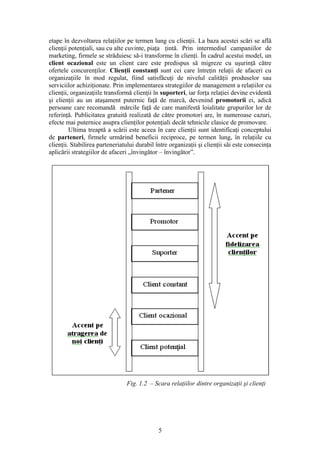 etape în dezvoltarea relaţiilor pe termen lung cu clienţii. La baza acestei scări se află
clienţii potenţiali, sau cu alte cuvinte, piaţa ţintă. Prin intermediul campaniilor de
marketing, firmele se străduiesc să-i transforme în clienţi. În cadrul acestui model, un
client ocazional este un client care este predispus să migreze cu uşurinţă către
ofertele concurenţilor. Clienţii constanţi sunt cei care întreţin relaţii de afaceri cu
organizaţiile în mod regulat, fiind satisfăcuţi de nivelul calităţii produselor sau
serviciilor achiziţionate. Prin implementarea strategiilor de management a relaţiilor cu
clienţii, organizaţiile transformă clienţii în suporteri, iar forţa relaţiei devine evidentă
şi clienţii au un ataşament puternic faţă de marcă, devenind promotorii ei, adică
persoane care recomandă mărcile faţă de care manifestă loialitate grupurilor lor de
referinţă. Publicitatea gratuită realizată de către promotori are, în numeroase cazuri,
efecte mai puternice asupra clienţilor potenţiali decât tehnicile clasice de promovare.
         Ultima treaptă a scării este aceea în care clienţii sunt identificaţi conceptului
de parteneri, firmele urmărind beneficii reciproce, pe termen lung, în relaţiile cu
clienţii. Stabilirea parteneriatului durabil între organizaţii şi clienţii săi este consecinţa
aplicării strategiilor de afaceri „învingător – învingător”.




                                Fig. 1.2 – Scara relaţiilor dintre organizaţii şi clienţi




                                              5
 