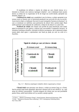 O modalitate de definire a tipului de relaţie pe care clienţii doresc să o
întreţină cu firmele este matricea tipologiei relaţiilor7, care evidenţiază dacă aceştia
doresc ca relaţia lor cu organizaţia să fie de lungă sau scurtă durată, apropiată sau
distantă. (figura 1.3)
         Căutătorii de relaţii sunt cumpărători care îşi doresc o relaţie apropiată şi pe
termen scurt cu firmele care le furnizează produsele sau serviciile de care au nevoie.
Acest tip de relaţii se întâlneşte frecvent în cazul strategiilor business-to-business8, în
care se urmăreşte un stabilirea unui parteneriat de afaceri într-o primă etapă. Dacă
ambii parteneri sunt mulţumiţi de colaborare, relaţia lor de afaceri se va dezvolta.
         Profitorii de relaţii sunt clienţii care profită de toate beneficiile unei relaţii
până în momentul în care găsesc o afacere mai convenabilă. Companiile încearcă să
stimuleze loialitatea clienţilor, oferindu-le diferite recompense, dar ei păstrează relaţia
numai până când apare o oportunitate mai bună pe piaţă, pe care nu ezită să o
fructifice.




          Fig. 1.3 – Matricea tipologiei relaţiilor dintre organizaţii şi clienţi

        Clienţii loiali sunt persoane care doresc o relaţie pe termen lung cu o firmă,
însă în acelaşi timp foarte apropiată; apreciază valoarea care le este oferită şi nu sunt
atraşi de ofertele concurenţilor. Această categorie de clienţi este cea mai profitabilă
pentru firme, astfel încât trebuie să li se acorde o atenţie sporită.

7
 N. Piercy – „Market-Led Strategic Change”, Oxford Institute, Butterwoth Heinemann, 2006
8
 R. Bly – “Business-to-business direct marketing”, NTC Contemporary Publishing Book,
New York, 2004



                                                6
 
