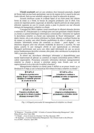 Clienţii ocazionali sunt cei care urmăresc doar tranzacţii punctuale, alegând
de fiecare dată cea mai bună oportunitate; rata lor de migrare de la o marcă la alta este
foarte ridicată, find cea mai sensibilă categorie de clienţi la reducerile de preţuri.
         Această clasificare scoate în evidenţă faptul că un client poate dori diferite
forme de relaţii cu o firmă, în funcţie de categoria produselor care le oferă. Este
extrem de important pentru organizaţii să identifice tipurile potrivite de relaţii pentru
diferitele segmente pe care le vizează, pentru a pune în practică cea mai eficientă
strategie de management a relaţiilor cu clienţii.
         Conceptul de CRM a căpătat o nouă semnificaţie la sfârşitul ultimului deceniu
a mileniului II9, fiind perceput ca o strategie prin care sunt gestionate relaţiile firmelor
cu clienţii cu ajutorul tehnologiei informaţieişi comunicaţiilor. Elementul de legătură
în dezvoltarea relaţiilor cu clienţii este reprezentat de fluxul informaţional – atât
datele interne, cât şi cele externe referitoare la clienţi, obţinute cu prilejul fiecărui tip
de contact cu aceştia, care oferă firmelor posibilitatea să ofere o valoare mai mare
clienţilor. Informaţiile extrase din contactele cu clienţii – „aurul digital” - vor
determina alegerea celor mai eficiente modalităţi de deservire a acestora. Nu sunt
puţine cazurile în care managerii afirmă că sunt supraîncărcaţi cu informaţii.
Managerii performanţi sunt aceia care obţin rapid informaţiile de care au nevoie
pentru fundamentarea deciziilor orientate către piaţă, către satisfacerea în proporţie de
100% a nevoilor clienţilor.
         În ultimii ani, dezvoltarea tehnologiei informaţiei şi disponibilitatea unui
număr impresionant de aplicaţii au constituit un impuls extraordinar pentru CRM în
cadrul organizaţiilor. Proiectarea sistemelor informatice destinate managementului
relaţiilor cu clienţii a devenit o prioritate pentru toate firmele care vor să
supravieţuisacă şi să se dezvolte în mediul e-business10.
         Managementul relaţiilor cu clienţii poate fi definit ca un proces iterativ ce se
derulează în 4 etape şi care se bazează pe dezvoltarea în timp a relaţiilor cu clienţii11:




          Fig. 1.4 Etapele procesului de management al relaţiilor cu clienţii



9
  B. Bergeron – “Essentials of CRM – A Guide to Customer Relationship Management”, John
Wiley & Sons, New York, 2006
10
   S. Sleight – „Cum să trecem la e-business”, Ed. Rao, Bucureşti, 2005
11
   M. Kaufman – „Customer Relationship Management: The Ultimate Guide to the Efficient
Use of CRM”, Amacom, April 2006



                                               7
 