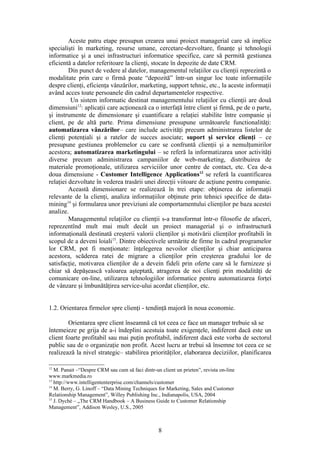 Aceste patru etape presupun crearea unui proiect managerial care să implice
specialişti în marketing, resurse umane, cercetare-dezvoltare, finanţe şi tehnologii
informatice şi a unei infrastructuri informatice specifice, care să permită gestiunea
eficientă a datelor referitoare la clienţi, stocate în depozite de date CRM.
         Din punct de vedere al datelor, managementul relaţiilor cu clienţii reprezintă o
modalitate prin care o firmă poate “depozită” într-un singur loc toate informaţiile
despre clienţi, eficienţa vânzărilor, marketing, support tehnic, etc., la aceste informaţii
având acces toate persoanele din cadrul departamentelor respective.
          Un sistem informatic destinat managementului relaţiilor cu clienţii are două
dimensiuni12: aplicaţii care acţionează ca o interfaţă între client şi firmă, pe de o parte,
şi instrumente de dimensionare şi cuantificare a relaţiei stabilite între companie şi
client, pe de altă parte. Prima dimensiune presupune următoarele functionalităţi:
automatizarea vânzărilor– care include activităţi precum administrarea listelor de
clienţi potenţiali şi a ratelor de succes asociate; suport şi service clienţi – ce
presupune gestiunea problemelor cu care se confruntă clienţii şi a nemulţumirilor
acestora; automatizarea marketingului – se referă la informatizarea unor activităţi
diverse precum administrarea campaniilor de web-marketing, distribuirea de
materiale promoţionale, utilizarea serviciilor unor centre de contact, etc. Cea de-a
doua dimensiune - Customer Intelligence Applications13 se referă la cuantificarea
relaţiei dezvoltate în vederea trasării unei direcţii viitoare de acţiune pentru companie.
         Această dimensionare se realizează în trei etape: obţinerea de informaţii
relevante de la clienţi, analiza informaţiilor obţinute prin tehnici specifice de data-
mining14 şi formularea unor previziuni ale comportamentului clienţilor pe baza acestei
analize.
         Managementul relaţiilor cu clienţii s-a transformat într-o filosofie de afaceri,
reprezentînd mult mai mult decât un proiect managerial şi o infrastructură
informaţională destinată creşterii valorii clienţilor şi motivării clienţilor profitabili în
scopul de a deveni loiali15. Dintre obiectivele urmărite de firme în cadrul programelor
lor CRM, pot fi menţionate: înţelegerea nevoilor clienţilor şi chiar anticiparea
acestora, scăderea ratei de migrare a clienţilor prin creşterea gradului lor de
satisfacţie, motivarea clienţilor de a devein fideli prin oferte care să le furnizeze şi
chiar să depăşească valoarea aşteptată, atragerea de noi clienţi prin modalităţi de
comunicare on-line, utilizarea tehnologiilor informatice pentru automatizarea forţei
de vânzare şi îmbunătăţirea service-ului acordat clienţilor, etc.


1.2. Orientarea firmelor spre clienţi - tendinţă majoră în noua economie.

        Orientarea spre client înseamnă că tot ceea ce face un manager trebuie să se
întemeieze pe grija de a-i îndeplini acestuia toate exigenţele, indiferent dacă este un
client foarte profitabil sau mai puţin profitabil, indiferent dacă este vorba de sectorul
public sau de o organizaţie non profit. Acest lucru ar trebui să însemne tot ceea ce se
realizează la nivel strategic– stabilirea priorităţilor, elaborarea deciziilor, planificarea

12
   M. Panait –“Despre CRM sau cum să faci dintr-un client un prieten”, revista on-line
www.markmedia.ro
13
   http://www.intelligententerprise.com/channels/customer
14
   M. Berry, G. Linoff – “Data Mining Techniques for Marketing, Sales and Customer
Relationship Management”, Willey Publishing Inc., Indianapolis, USA, 2004
15
   J. Dyché – „The CRM Handbook – A Business Guide to Customer Relationship
Management”, Addison Wesley, U.S., 2005



                                                  8
 